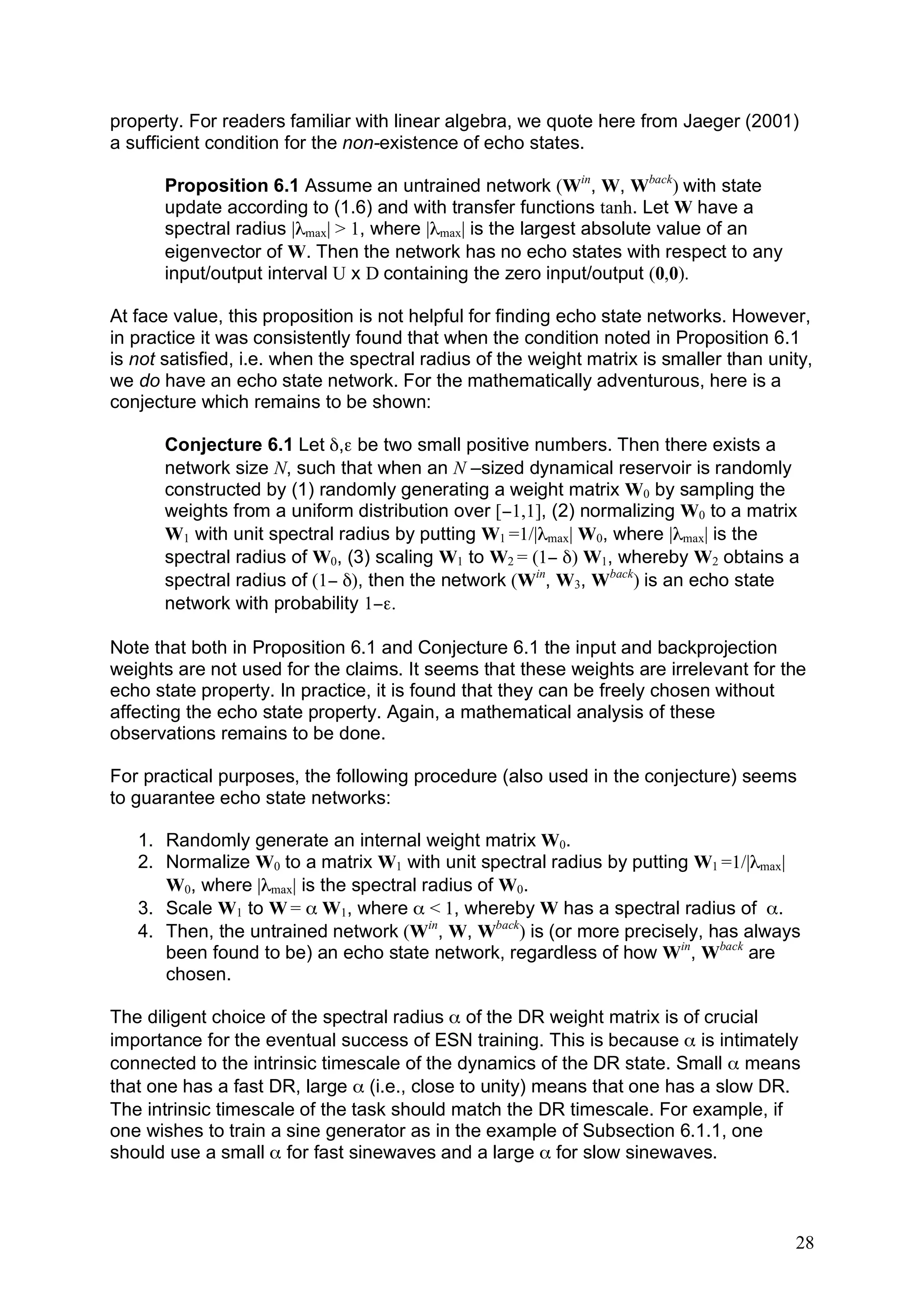 property. For readers familiar with linear algebra, we quote here from Jaeger (2001)
a sufficient condition for the non-existence of echo states.

       Proposition 6.1 Assume an untrained network (Win, W, Wback) with state
       update according to (1.6) and with transfer functions tanh. Let W have a
       spectral radius |λmax| > 1, where |λmax| is the largest absolute value of an
       eigenvector of W. Then the network has no echo states with respect to any
       input/output interval U x D containing the zero input/output (0,0).

At face value, this proposition is not helpful for finding echo state networks. However,
in practice it was consistently found that when the condition noted in Proposition 6.1
is not satisfied, i.e. when the spectral radius of the weight matrix is smaller than unity,
we do have an echo state network. For the mathematically adventurous, here is a
conjecture which remains to be shown:

       Conjecture 6.1 Let δ,ε be two small positive numbers. Then there exists a
       network size N, such that when an N –sized dynamical reservoir is randomly
       constructed by (1) randomly generating a weight matrix W0 by sampling the
       weights from a uniform distribution over [−1,1], (2) normalizing W0 to a matrix
       W1 with unit spectral radius by putting W1 =1/|λmax| W0, where |λmax| is the
       spectral radius of W0, (3) scaling W1 to W2 = (1− δ) W1, whereby W2 obtains a
       spectral radius of (1− δ), then the network (Win, W3, Wback) is an echo state
       network with probability 1−ε.

Note that both in Proposition 6.1 and Conjecture 6.1 the input and backprojection
weights are not used for the claims. It seems that these weights are irrelevant for the
echo state property. In practice, it is found that they can be freely chosen without
affecting the echo state property. Again, a mathematical analysis of these
observations remains to be done.

For practical purposes, the following procedure (also used in the conjecture) seems
to guarantee echo state networks:

   1. Randomly generate an internal weight matrix W0.
   2. Normalize W0 to a matrix W1 with unit spectral radius by putting W1 =1/|λmax|
      W0, where |λmax| is the spectral radius of W0.
   3. Scale W1 to W = α W1, where α < 1, whereby W has a spectral radius of α.
   4. Then, the untrained network (Win, W, Wback) is (or more precisely, has always
      been found to be) an echo state network, regardless of how Win, Wback are
      chosen.

The diligent choice of the spectral radius α of the DR weight matrix is of crucial
importance for the eventual success of ESN training. This is because α is intimately
connected to the intrinsic timescale of the dynamics of the DR state. Small α means
that one has a fast DR, large α (i.e., close to unity) means that one has a slow DR.
The intrinsic timescale of the task should match the DR timescale. For example, if
one wishes to train a sine generator as in the example of Subsection 6.1.1, one
should use a small α for fast sinewaves and a large α for slow sinewaves.



                                                                                        28
 