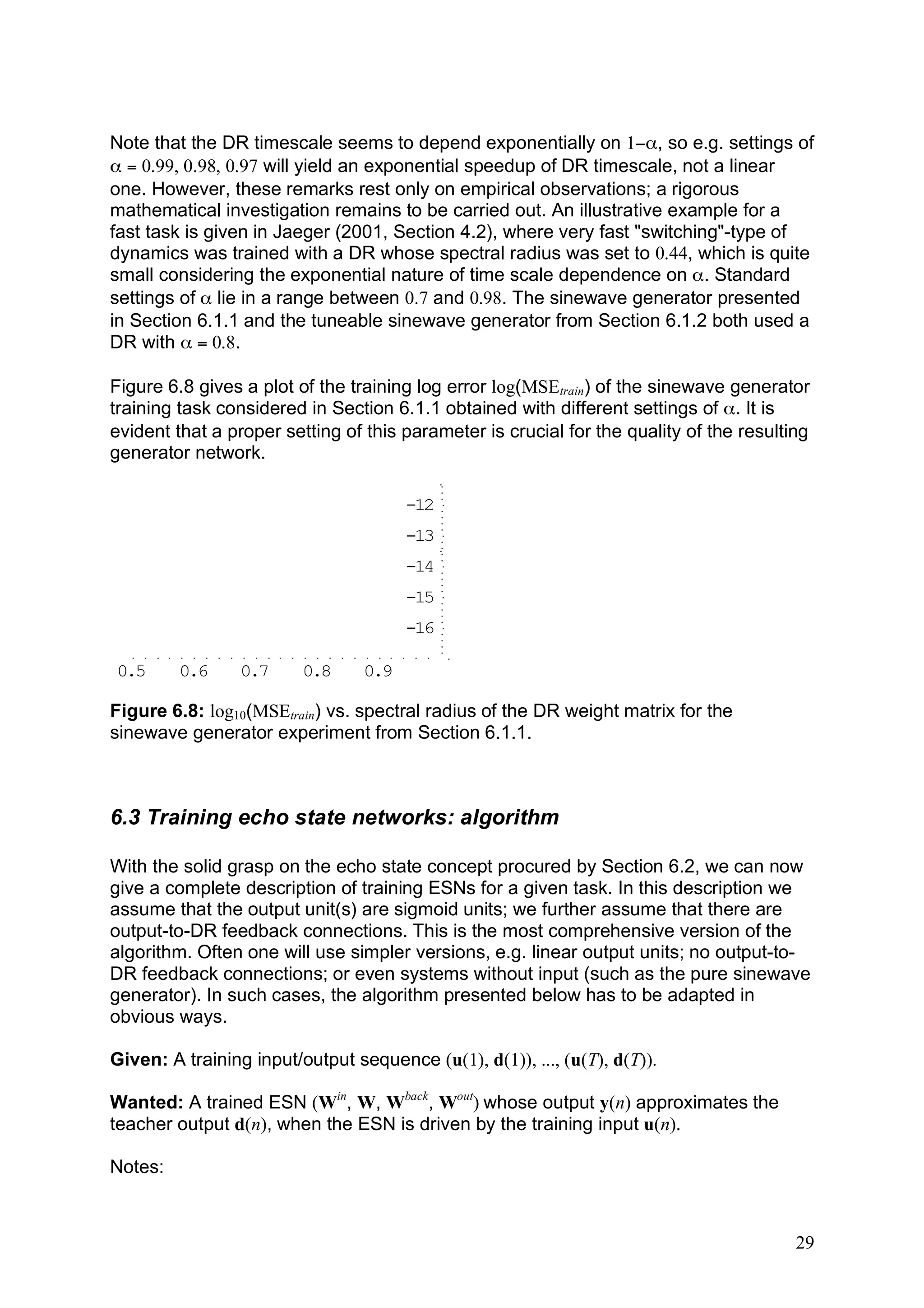 Note that the DR timescale seems to depend exponentially on 1−α, so e.g. settings of
α = 0.99, 0.98, 0.97 will yield an exponential speedup of DR timescale, not a linear
one. However, these remarks rest only on empirical observations; a rigorous
mathematical investigation remains to be carried out. An illustrative example for a
fast task is given in Jaeger (2001, Section 4.2), where very fast "switching"-type of
dynamics was trained with a DR whose spectral radius was set to 0.44, which is quite
small considering the exponential nature of time scale dependence on α. Standard
settings of α lie in a range between 0.7 and 0.98. The sinewave generator presented
in Section 6.1.1 and the tuneable sinewave generator from Section 6.1.2 both used a
DR with α = 0.8.

Figure 6.8 gives a plot of the training log error log(MSEtrain) of the sinewave generator
training task considered in Section 6.1.1 obtained with different settings of α. It is
evident that a proper setting of this parameter is crucial for the quality of the resulting
generator network.

                                       -12
                                       -13
                                       -14
                                       -15
                                       -16

0.5      0.6     0.7     0.8     0.9

Figure 6.8: log10(MSEtrain) vs. spectral radius of the DR weight matrix for the
sinewave generator experiment from Section 6.1.1.



6.3 Training echo state networks: algorithm

With the solid grasp on the echo state concept procured by Section 6.2, we can now
give a complete description of training ESNs for a given task. In this description we
assume that the output unit(s) are sigmoid units; we further assume that there are
output-to-DR feedback connections. This is the most comprehensive version of the
algorithm. Often one will use simpler versions, e.g. linear output units; no output-to-
DR feedback connections; or even systems without input (such as the pure sinewave
generator). In such cases, the algorithm presented below has to be adapted in
obvious ways.

Given: A training input/output sequence (u(1), d(1)), ..., (u(T), d(T)).

Wanted: A trained ESN (Win, W, Wback, Wout) whose output y(n) approximates the
teacher output d(n), when the ESN is driven by the training input u(n).

Notes:



                                                                                         29
 