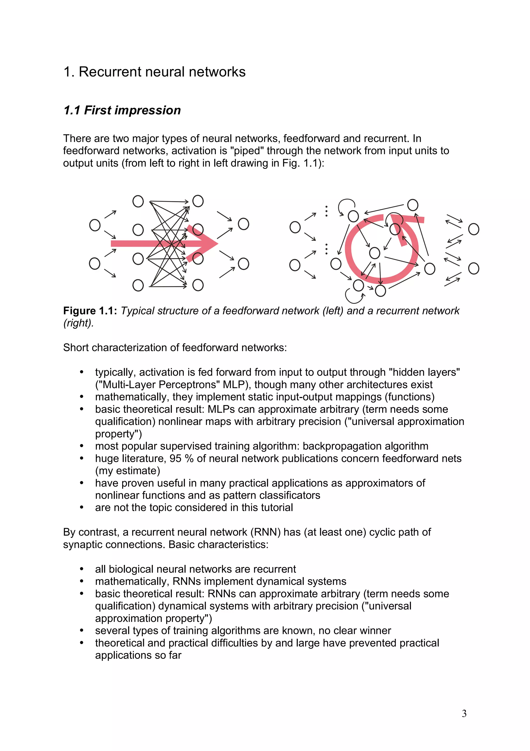 1. Recurrent neural networks

1.1 First impression

There are two major types of neural networks, feedforward and recurrent. In
feedforward networks, activation is "piped" through the network from input units to
output units (from left to right in left drawing in Fig. 1.1):




                                                      ...
       .
       .                       .
                               .
       .                       .




                                                      ...
       .
       .                       .
                               .
       .                       .

Figure 1.1: Typical structure of a feedforward network (left) and a recurrent network
(right).

Short characterization of feedforward networks:

   •   typically, activation is fed forward from input to output through "hidden layers"
       ("Multi-Layer Perceptrons" MLP), though many other architectures exist
   •   mathematically, they implement static input-output mappings (functions)
   •   basic theoretical result: MLPs can approximate arbitrary (term needs some
       qualification) nonlinear maps with arbitrary precision ("universal approximation
       property")
   •   most popular supervised training algorithm: backpropagation algorithm
   •   huge literature, 95 % of neural network publications concern feedforward nets
       (my estimate)
   •   have proven useful in many practical applications as approximators of
       nonlinear functions and as pattern classificators
   •   are not the topic considered in this tutorial

By contrast, a recurrent neural network (RNN) has (at least one) cyclic path of
synaptic connections. Basic characteristics:

   •   all biological neural networks are recurrent
   •   mathematically, RNNs implement dynamical systems
   •   basic theoretical result: RNNs can approximate arbitrary (term needs some
       qualification) dynamical systems with arbitrary precision ("universal
       approximation property")
   •   several types of training algorithms are known, no clear winner
   •   theoretical and practical difficulties by and large have prevented practical
       applications so far




                                                                                        3
 