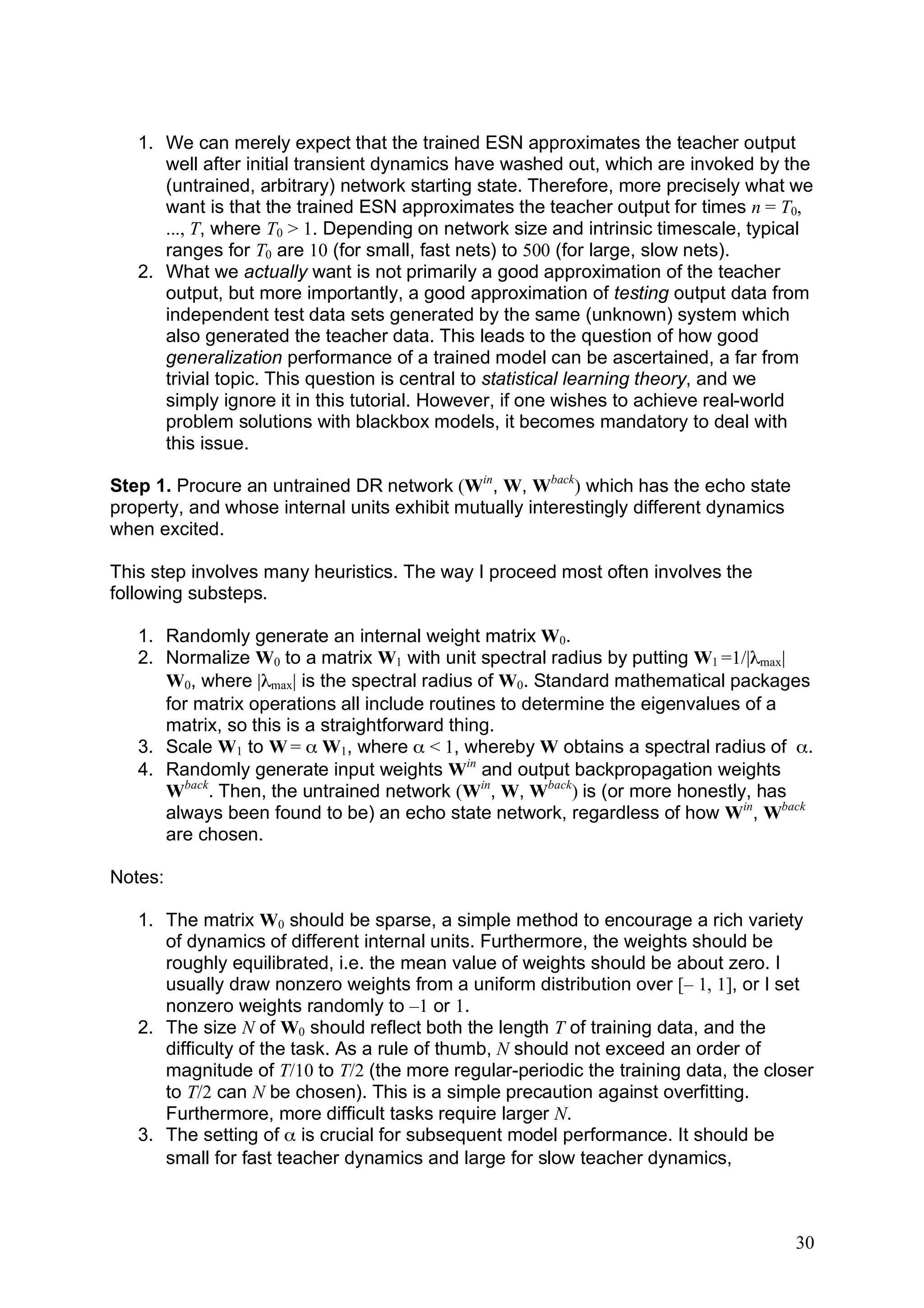 1. We can merely expect that the trained ESN approximates the teacher output
      well after initial transient dynamics have washed out, which are invoked by the
      (untrained, arbitrary) network starting state. Therefore, more precisely what we
      want is that the trained ESN approximates the teacher output for times n = T0,
      ..., T, where T0 > 1. Depending on network size and intrinsic timescale, typical
      ranges for T0 are 10 (for small, fast nets) to 500 (for large, slow nets).
   2. What we actually want is not primarily a good approximation of the teacher
      output, but more importantly, a good approximation of testing output data from
      independent test data sets generated by the same (unknown) system which
      also generated the teacher data. This leads to the question of how good
      generalization performance of a trained model can be ascertained, a far from
      trivial topic. This question is central to statistical learning theory, and we
      simply ignore it in this tutorial. However, if one wishes to achieve real-world
      problem solutions with blackbox models, it becomes mandatory to deal with
      this issue.

Step 1. Procure an untrained DR network (Win, W, Wback) which has the echo state
property, and whose internal units exhibit mutually interestingly different dynamics
when excited.

This step involves many heuristics. The way I proceed most often involves the
following substeps.

   1. Randomly generate an internal weight matrix W0.
   2. Normalize W0 to a matrix W1 with unit spectral radius by putting W1 =1/|λmax|
      W0, where |λmax| is the spectral radius of W0. Standard mathematical packages
      for matrix operations all include routines to determine the eigenvalues of a
      matrix, so this is a straightforward thing.
   3. Scale W1 to W = α W1, where α < 1, whereby W obtains a spectral radius of α.
   4. Randomly generate input weights Win and output backpropagation weights
      Wback. Then, the untrained network (Win, W, Wback) is (or more honestly, has
      always been found to be) an echo state network, regardless of how Win, Wback
      are chosen.

Notes:

   1. The matrix W0 should be sparse, a simple method to encourage a rich variety
      of dynamics of different internal units. Furthermore, the weights should be
      roughly equilibrated, i.e. the mean value of weights should be about zero. I
      usually draw nonzero weights from a uniform distribution over [– 1, 1], or I set
      nonzero weights randomly to –1 or 1.
   2. The size N of W0 should reflect both the length T of training data, and the
      difficulty of the task. As a rule of thumb, N should not exceed an order of
      magnitude of T/10 to T/2 (the more regular-periodic the training data, the closer
      to T/2 can N be chosen). This is a simple precaution against overfitting.
      Furthermore, more difficult tasks require larger N.
   3. The setting of α is crucial for subsequent model performance. It should be
      small for fast teacher dynamics and large for slow teacher dynamics,



                                                                                       30
 