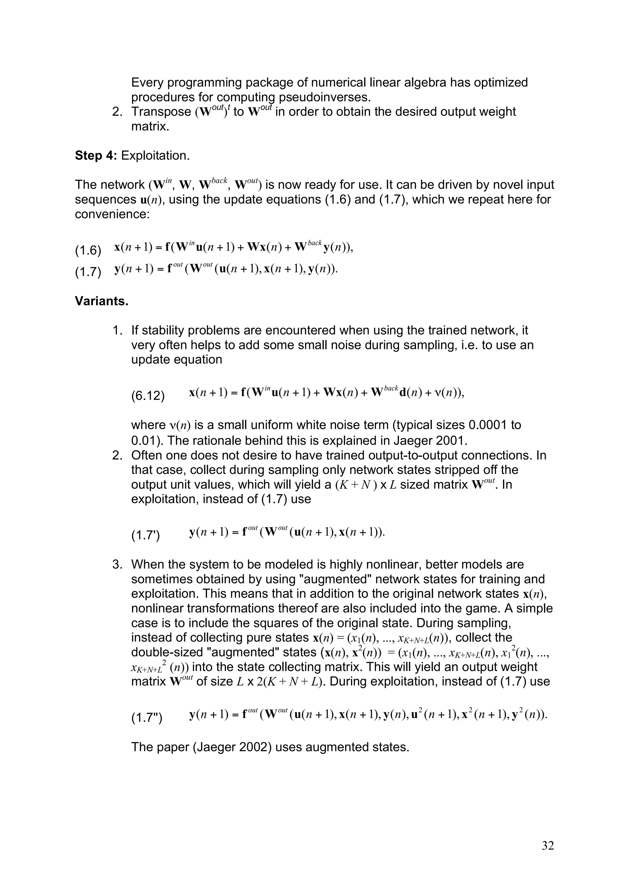 Every programming package of numerical linear algebra has optimized
           procedures for computing pseudoinverses.
        2. Transpose (Wout)t to Wout in order to obtain the desired output weight
           matrix.

Step 4: Exploitation.

The network (Win, W, Wback, Wout) is now ready for use. It can be driven by novel input
sequences u(n), using the update equations (1.6) and (1.7), which we repeat here for
convenience:

(1.6)   x( n + 1) = f ( W in u( n + 1) + Wx( n ) + W back y ( n )),

(1.7)   y ( n + 1) = f out ( W out ( u( n + 1), x( n + 1), y ( n )).

Variants.

        1. If stability problems are encountered when using the trained network, it
           very often helps to add some small noise during sampling, i.e. to use an
           update equation

            (6.12)         x( n + 1) = f ( W in u( n + 1) + Wx( n ) + W back d( n ) + !( n )),

           where ν(n) is a small uniform white noise term (typical sizes 0.0001 to
           0.01). The rationale behind this is explained in Jaeger 2001.
        2. Often one does not desire to have trained output-to-output connections. In
           that case, collect during sampling only network states stripped off the
           output unit values, which will yield a (K + N ) x L sized matrix Wout. In
           exploitation, instead of (1.7) use

            (1.7')          y ( n + 1) = f out ( W out ( u( n + 1), x( n + 1)).

        3. When the system to be modeled is highly nonlinear, better models are
           sometimes obtained by using "augmented" network states for training and
           exploitation. This means that in addition to the original network states x(n),
           nonlinear transformations thereof are also included into the game. A simple
           case is to include the squares of the original state. During sampling,
           instead of collecting pure states x(n) = (x1(n), ..., xK+N+L(n)), collect the
           double-sized "augmented" states (x(n), x2(n)) = (x1(n), ..., xK+N+L(n), x12(n), ...,
           xK+N+L2 (n)) into the state collecting matrix. This will yield an output weight
           matrix Wout of size L x 2(K + N + L). During exploitation, instead of (1.7) use

            (1.7'')         y ( n + 1) = f out ( W out ( u( n + 1), x( n + 1), y ( n ), u 2 ( n + 1), x 2 ( n + 1), y 2 ( n )).

            The paper (Jaeger 2002) uses augmented states.




                                                                                                                             32
 