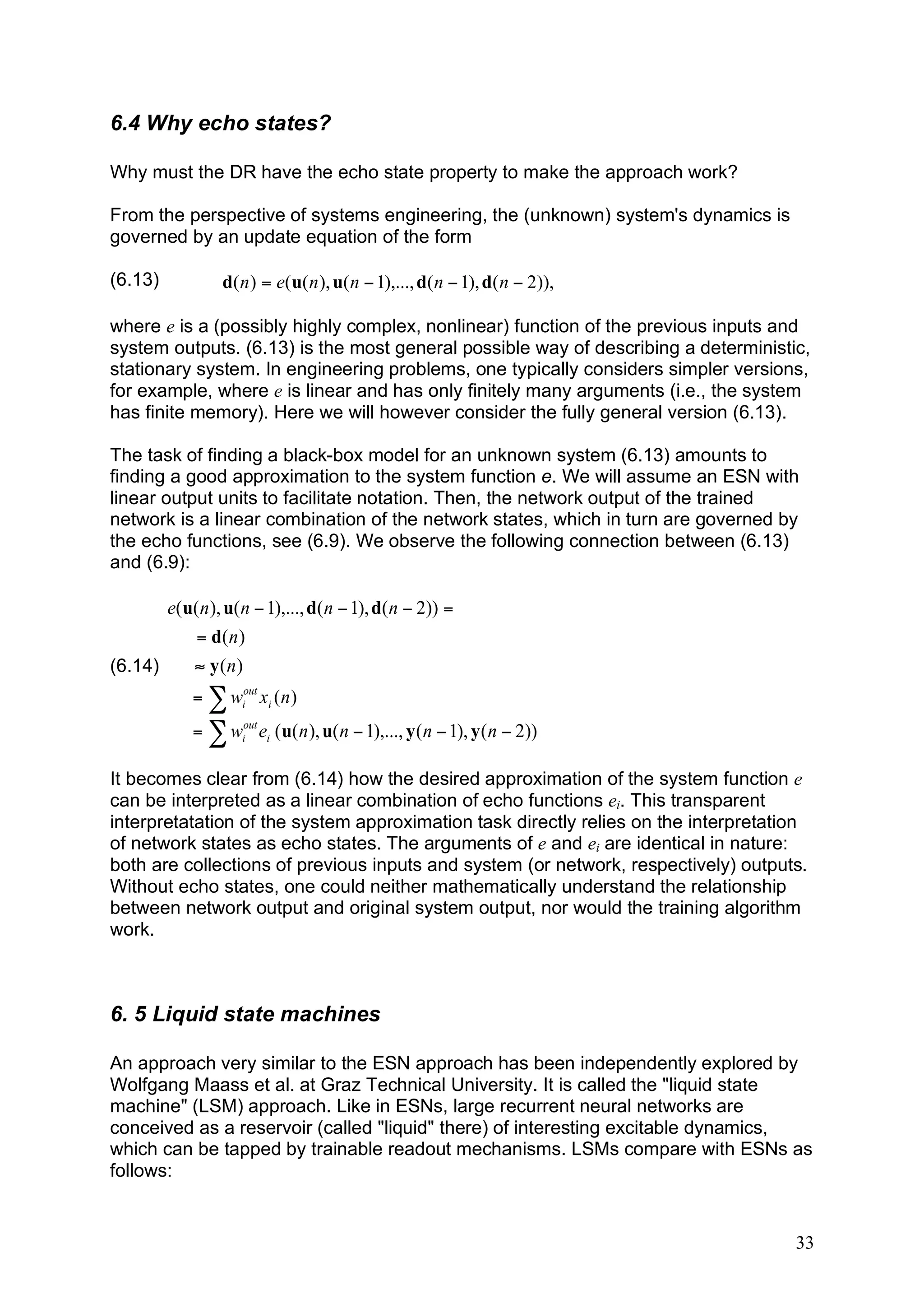 6.4 Why echo states?

Why must the DR have the echo state property to make the approach work?

From the perspective of systems engineering, the (unknown) system's dynamics is
governed by an update equation of the form

(6.13)            d( n ) = e( u( n ), u( n ! 1),..., d( n ! 1), d( n ! 2)),

where e is a (possibly highly complex, nonlinear) function of the previous inputs and
system outputs. (6.13) is the most general possible way of describing a deterministic,
stationary system. In engineering problems, one typically considers simpler versions,
for example, where e is linear and has only finitely many arguments (i.e., the system
has finite memory). Here we will however consider the fully general version (6.13).

The task of finding a black-box model for an unknown system (6.13) amounts to
finding a good approximation to the system function e. We will assume an ESN with
linear output units to facilitate notation. Then, the network output of the trained
network is a linear combination of the network states, which in turn are governed by
the echo functions, see (6.9). We observe the following connection between (6.13)
and (6.9):

         e( u( n ), u( n " 1),..., d( n " 1), d( n " 2)) =
              = d( n )
(6.14)       # y(n)
             = ! wiout xi ( n )
             = ! wiout ei ( u( n ), u( n " 1),..., y ( n " 1), y ( n " 2))

It becomes clear from (6.14) how the desired approximation of the system function e
can be interpreted as a linear combination of echo functions ei. This transparent
interpretatation of the system approximation task directly relies on the interpretation
of network states as echo states. The arguments of e and ei are identical in nature:
both are collections of previous inputs and system (or network, respectively) outputs.
Without echo states, one could neither mathematically understand the relationship
between network output and original system output, nor would the training algorithm
work.



6. 5 Liquid state machines

An approach very similar to the ESN approach has been independently explored by
Wolfgang Maass et al. at Graz Technical University. It is called the "liquid state
machine" (LSM) approach. Like in ESNs, large recurrent neural networks are
conceived as a reservoir (called "liquid" there) of interesting excitable dynamics,
which can be tapped by trainable readout mechanisms. LSMs compare with ESNs as
follows:


                                                                                     33
 