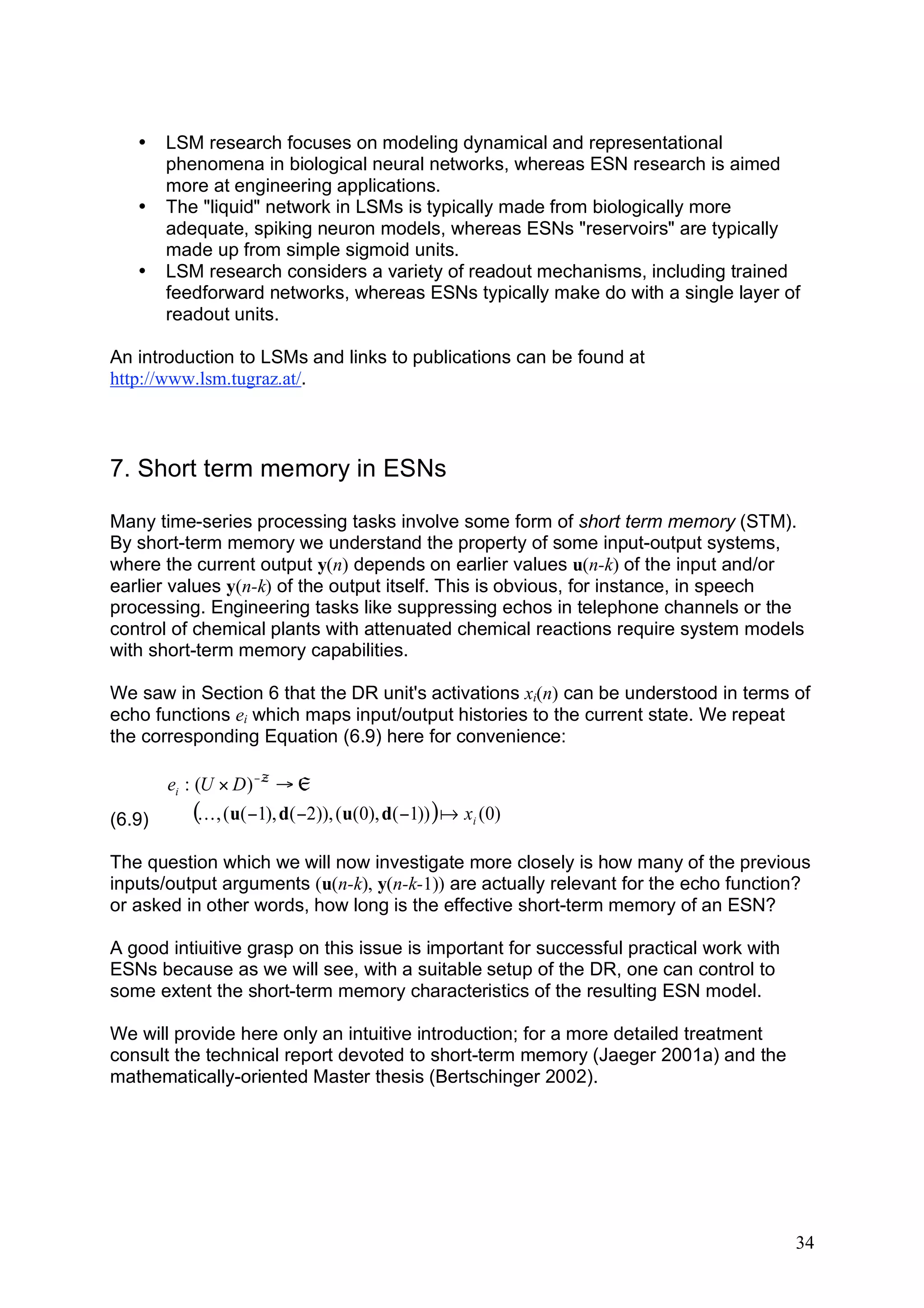 •    LSM research focuses on modeling dynamical and representational
        phenomena in biological neural networks, whereas ESN research is aimed
        more at engineering applications.
   •    The "liquid" network in LSMs is typically made from biologically more
        adequate, spiking neuron models, whereas ESNs "reservoirs" are typically
        made up from simple sigmoid units.
   •    LSM research considers a variety of readout mechanisms, including trained
        feedforward networks, whereas ESNs typically make do with a single layer of
        readout units.

An introduction to LSMs and links to publications can be found at
http://www.lsm.tugraz.at/.



7. Short term memory in ESNs

Many time-series processing tasks involve some form of short term memory (STM).
By short-term memory we understand the property of some input-output systems,
where the current output y(n) depends on earlier values u(n-k) of the input and/or
earlier values y(n-k) of the output itself. This is obvious, for instance, in speech
processing. Engineering tasks like suppressing echos in telephone channels or the
control of chemical plants with attenuated chemical reactions require system models
with short-term memory capabilities.

We saw in Section 6 that the DR unit's activations xi(n) can be understood in terms of
echo functions ei which maps input/output histories to the current state. We repeat
the corresponding Equation (6.9) here for convenience:

        ei : (U # D ) ! ™ " „
(6.9)      (K , (u( !1), d( !2)), (u(0), d( !1)) ) a xi (0)
The question which we will now investigate more closely is how many of the previous
inputs/output arguments (u(n-k), y(n-k-1)) are actually relevant for the echo function?
or asked in other words, how long is the effective short-term memory of an ESN?

A good intiuitive grasp on this issue is important for successful practical work with
ESNs because as we will see, with a suitable setup of the DR, one can control to
some extent the short-term memory characteristics of the resulting ESN model.

We will provide here only an intuitive introduction; for a more detailed treatment
consult the technical report devoted to short-term memory (Jaeger 2001a) and the
mathematically-oriented Master thesis (Bertschinger 2002).




                                                                                        34
 
