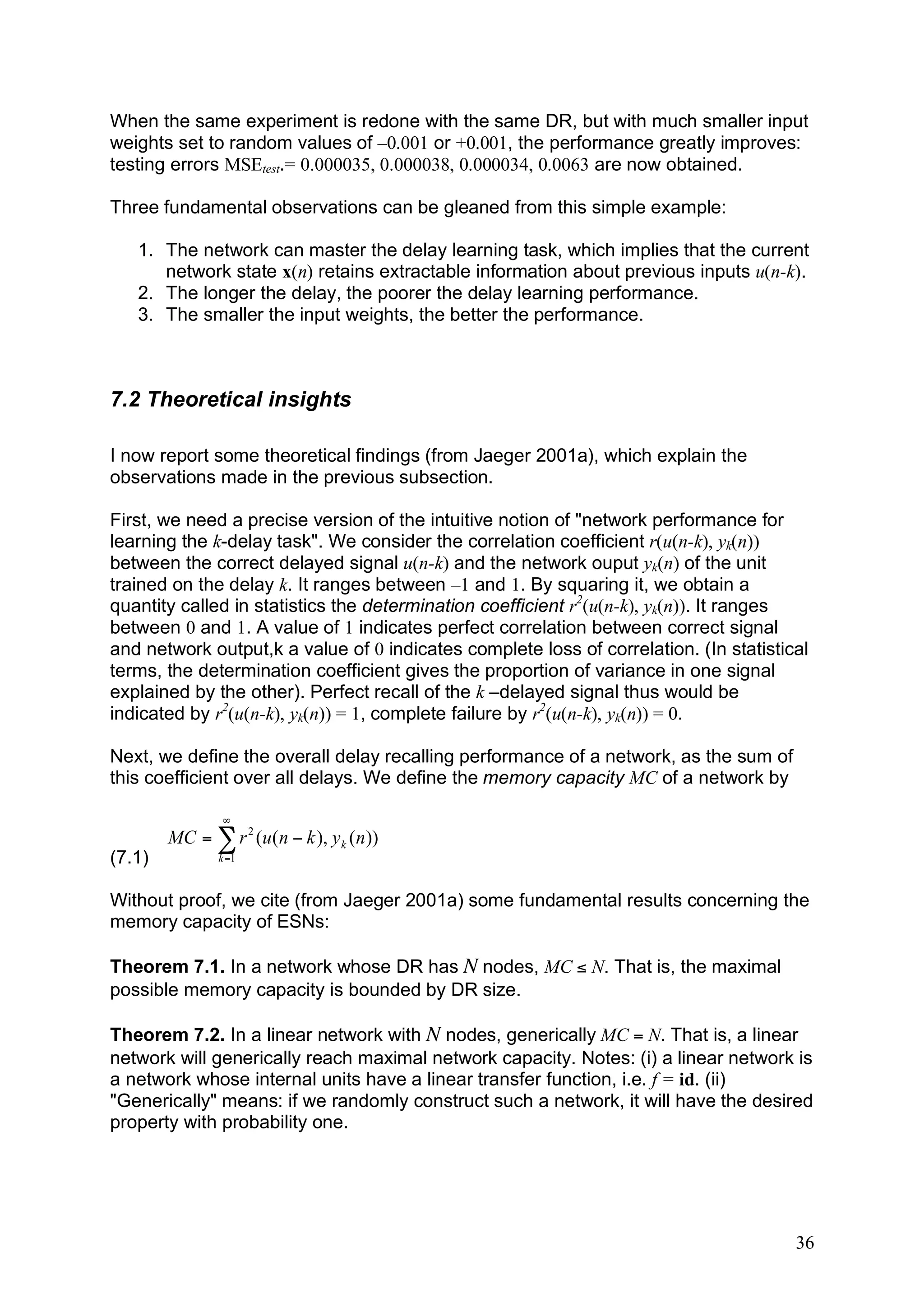 When the same experiment is redone with the same DR, but with much smaller input
weights set to random values of –0.001 or +0.001, the performance greatly improves:
testing errors MSEtest.= 0.000035, 0.000038, 0.000034, 0.0063 are now obtained.

Three fundamental observations can be gleaned from this simple example:

   1. The network can master the delay learning task, which implies that the current
      network state x(n) retains extractable information about previous inputs u(n-k).
   2. The longer the delay, the poorer the delay learning performance.
   3. The smaller the input weights, the better the performance.



7.2 Theoretical insights

I now report some theoretical findings (from Jaeger 2001a), which explain the
observations made in the previous subsection.

First, we need a precise version of the intuitive notion of "network performance for
learning the k-delay task". We consider the correlation coefficient r(u(n-k), yk(n))
between the correct delayed signal u(n-k) and the network ouput yk(n) of the unit
trained on the delay k. It ranges between –1 and 1. By squaring it, we obtain a
quantity called in statistics the determination coefficient r2(u(n-k), yk(n)). It ranges
between 0 and 1. A value of 1 indicates perfect correlation between correct signal
and network output,k a value of 0 indicates complete loss of correlation. (In statistical
terms, the determination coefficient gives the proportion of variance in one signal
explained by the other). Perfect recall of the k –delayed signal thus would be
indicated by r2(u(n-k), yk(n)) = 1, complete failure by r2(u(n-k), yk(n)) = 0.

Next, we define the overall delay recalling performance of a network, as the sum of
this coefficient over all delays. We define the memory capacity MC of a network by

                "
        MC = ! r 2 (u( n # k ), y k ( n ))
(7.1)           k =1



Without proof, we cite (from Jaeger 2001a) some fundamental results concerning the
memory capacity of ESNs:

Theorem 7.1. In a network whose DR has N nodes, MC ≤ N. That is, the maximal
possible memory capacity is bounded by DR size.

Theorem 7.2. In a linear network with N nodes, generically MC = N. That is, a linear
network will generically reach maximal network capacity. Notes: (i) a linear network is
a network whose internal units have a linear transfer function, i.e. f = id. (ii)
"Generically" means: if we randomly construct such a network, it will have the desired
property with probability one.




                                                                                       36
 