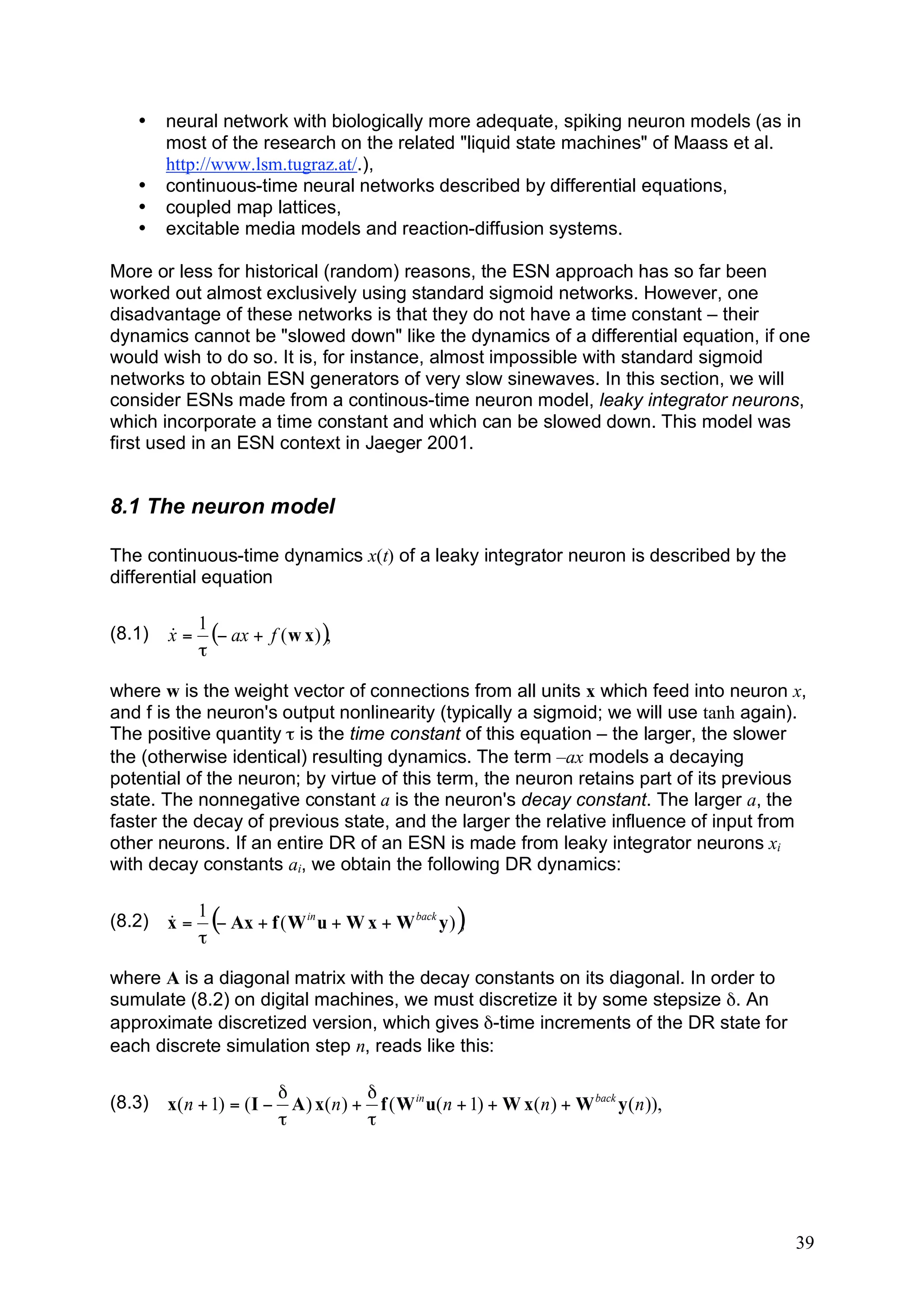•    neural network with biologically more adequate, spiking neuron models (as in
        most of the research on the related "liquid state machines" of Maass et al.
        http://www.lsm.tugraz.at/.),
   •    continuous-time neural networks described by differential equations,
   •    coupled map lattices,
   •    excitable media models and reaction-diffusion systems.

More or less for historical (random) reasons, the ESN approach has so far been
worked out almost exclusively using standard sigmoid networks. However, one
disadvantage of these networks is that they do not have a time constant – their
dynamics cannot be "slowed down" like the dynamics of a differential equation, if one
would wish to do so. It is, for instance, almost impossible with standard sigmoid
networks to obtain ESN generators of very slow sinewaves. In this section, we will
consider ESNs made from a continous-time neuron model, leaky integrator neurons,
which incorporate a time constant and which can be slowed down. This model was
first used in an ESN context in Jaeger 2001.


8.1 The neuron model

The continuous-time dynamics x(t) of a leaky integrator neuron is described by the
differential equation

             1
(8.1)   x=
        &      (! ax + f ( w x ) ),
             "

where w is the weight vector of connections from all units x which feed into neuron x,
and f is the neuron's output nonlinearity (typically a sigmoid; we will use tanh again).
The positive quantity τ is the time constant of this equation – the larger, the slower
the (otherwise identical) resulting dynamics. The term –ax models a decaying
potential of the neuron; by virtue of this term, the neuron retains part of its previous
state. The nonnegative constant a is the neuron's decay constant. The larger a, the
faster the decay of previous state, and the larger the relative influence of input from
other neurons. If an entire DR of an ESN is made from leaky integrator neurons xi
with decay constants ai, we obtain the following DR dynamics:

             1
(8.2)   x=
        &
             "
               (! Ax + f ( W in u + W x + W back y )),
where A is a diagonal matrix with the decay constants on its diagonal. In order to
sumulate (8.2) on digital machines, we must discretize it by some stepsize δ. An
approximate discretized version, which gives δ-time increments of the DR state for
each discrete simulation step n, reads like this:

                         "            "
(8.3)   x( n + 1) = ( I # A ) x( n ) + f ( W in u( n + 1) + W x( n ) + W back y ( n )),
                         !            !




                                                                                          39
 