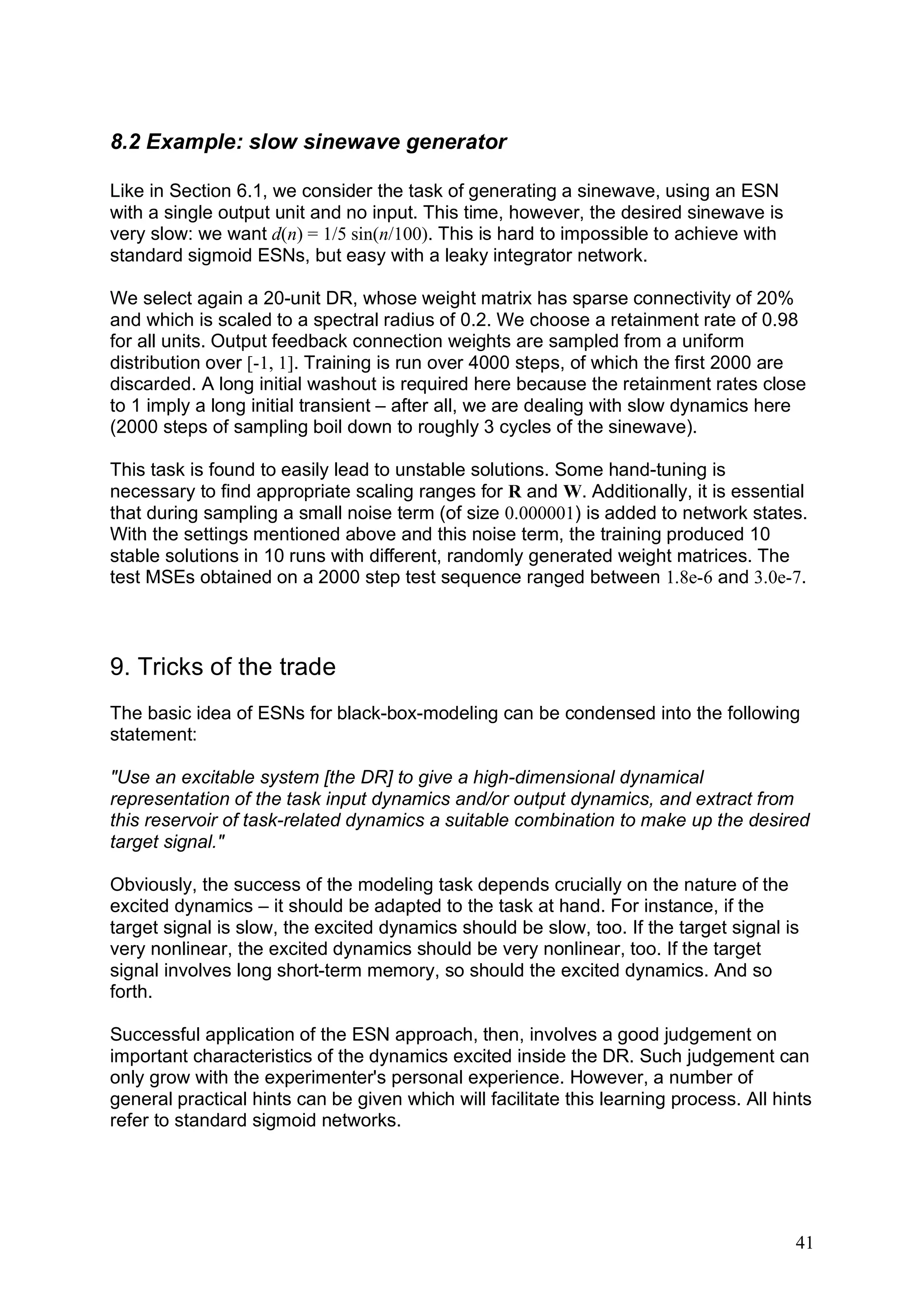 8.2 Example: slow sinewave generator

Like in Section 6.1, we consider the task of generating a sinewave, using an ESN
with a single output unit and no input. This time, however, the desired sinewave is
very slow: we want d(n) = 1/5 sin(n/100). This is hard to impossible to achieve with
standard sigmoid ESNs, but easy with a leaky integrator network.

We select again a 20-unit DR, whose weight matrix has sparse connectivity of 20%
and which is scaled to a spectral radius of 0.2. We choose a retainment rate of 0.98
for all units. Output feedback connection weights are sampled from a uniform
distribution over [-1, 1]. Training is run over 4000 steps, of which the first 2000 are
discarded. A long initial washout is required here because the retainment rates close
to 1 imply a long initial transient – after all, we are dealing with slow dynamics here
(2000 steps of sampling boil down to roughly 3 cycles of the sinewave).

This task is found to easily lead to unstable solutions. Some hand-tuning is
necessary to find appropriate scaling ranges for R and W. Additionally, it is essential
that during sampling a small noise term (of size 0.000001) is added to network states.
With the settings mentioned above and this noise term, the training produced 10
stable solutions in 10 runs with different, randomly generated weight matrices. The
test MSEs obtained on a 2000 step test sequence ranged between 1.8e-6 and 3.0e-7.



9. Tricks of the trade
The basic idea of ESNs for black-box-modeling can be condensed into the following
statement:

"Use an excitable system [the DR] to give a high-dimensional dynamical
representation of the task input dynamics and/or output dynamics, and extract from
this reservoir of task-related dynamics a suitable combination to make up the desired
target signal."

Obviously, the success of the modeling task depends crucially on the nature of the
excited dynamics – it should be adapted to the task at hand. For instance, if the
target signal is slow, the excited dynamics should be slow, too. If the target signal is
very nonlinear, the excited dynamics should be very nonlinear, too. If the target
signal involves long short-term memory, so should the excited dynamics. And so
forth.

Successful application of the ESN approach, then, involves a good judgement on
important characteristics of the dynamics excited inside the DR. Such judgement can
only grow with the experimenter's personal experience. However, a number of
general practical hints can be given which will facilitate this learning process. All hints
refer to standard sigmoid networks.




                                                                                        41
 