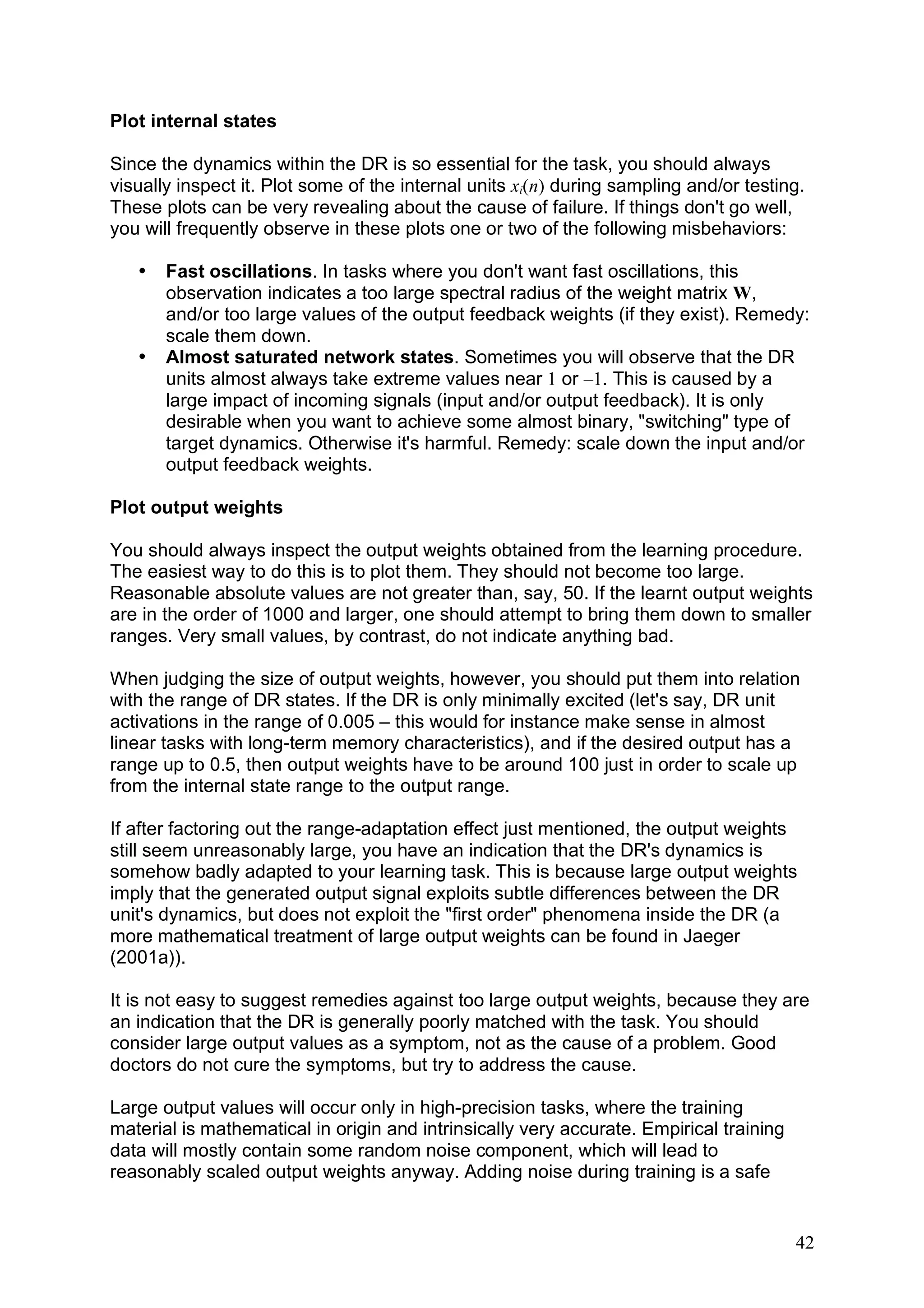 Plot internal states

Since the dynamics within the DR is so essential for the task, you should always
visually inspect it. Plot some of the internal units xi(n) during sampling and/or testing.
These plots can be very revealing about the cause of failure. If things don't go well,
you will frequently observe in these plots one or two of the following misbehaviors:

   •   Fast oscillations. In tasks where you don't want fast oscillations, this
       observation indicates a too large spectral radius of the weight matrix W,
       and/or too large values of the output feedback weights (if they exist). Remedy:
       scale them down.
   •   Almost saturated network states. Sometimes you will observe that the DR
       units almost always take extreme values near 1 or –1. This is caused by a
       large impact of incoming signals (input and/or output feedback). It is only
       desirable when you want to achieve some almost binary, "switching" type of
       target dynamics. Otherwise it's harmful. Remedy: scale down the input and/or
       output feedback weights.

Plot output weights

You should always inspect the output weights obtained from the learning procedure.
The easiest way to do this is to plot them. They should not become too large.
Reasonable absolute values are not greater than, say, 50. If the learnt output weights
are in the order of 1000 and larger, one should attempt to bring them down to smaller
ranges. Very small values, by contrast, do not indicate anything bad.

When judging the size of output weights, however, you should put them into relation
with the range of DR states. If the DR is only minimally excited (let's say, DR unit
activations in the range of 0.005 – this would for instance make sense in almost
linear tasks with long-term memory characteristics), and if the desired output has a
range up to 0.5, then output weights have to be around 100 just in order to scale up
from the internal state range to the output range.

If after factoring out the range-adaptation effect just mentioned, the output weights
still seem unreasonably large, you have an indication that the DR's dynamics is
somehow badly adapted to your learning task. This is because large output weights
imply that the generated output signal exploits subtle differences between the DR
unit's dynamics, but does not exploit the "first order" phenomena inside the DR (a
more mathematical treatment of large output weights can be found in Jaeger
(2001a)).

It is not easy to suggest remedies against too large output weights, because they are
an indication that the DR is generally poorly matched with the task. You should
consider large output values as a symptom, not as the cause of a problem. Good
doctors do not cure the symptoms, but try to address the cause.

Large output values will occur only in high-precision tasks, where the training
material is mathematical in origin and intrinsically very accurate. Empirical training
data will mostly contain some random noise component, which will lead to
reasonably scaled output weights anyway. Adding noise during training is a safe


                                                                                         42
 