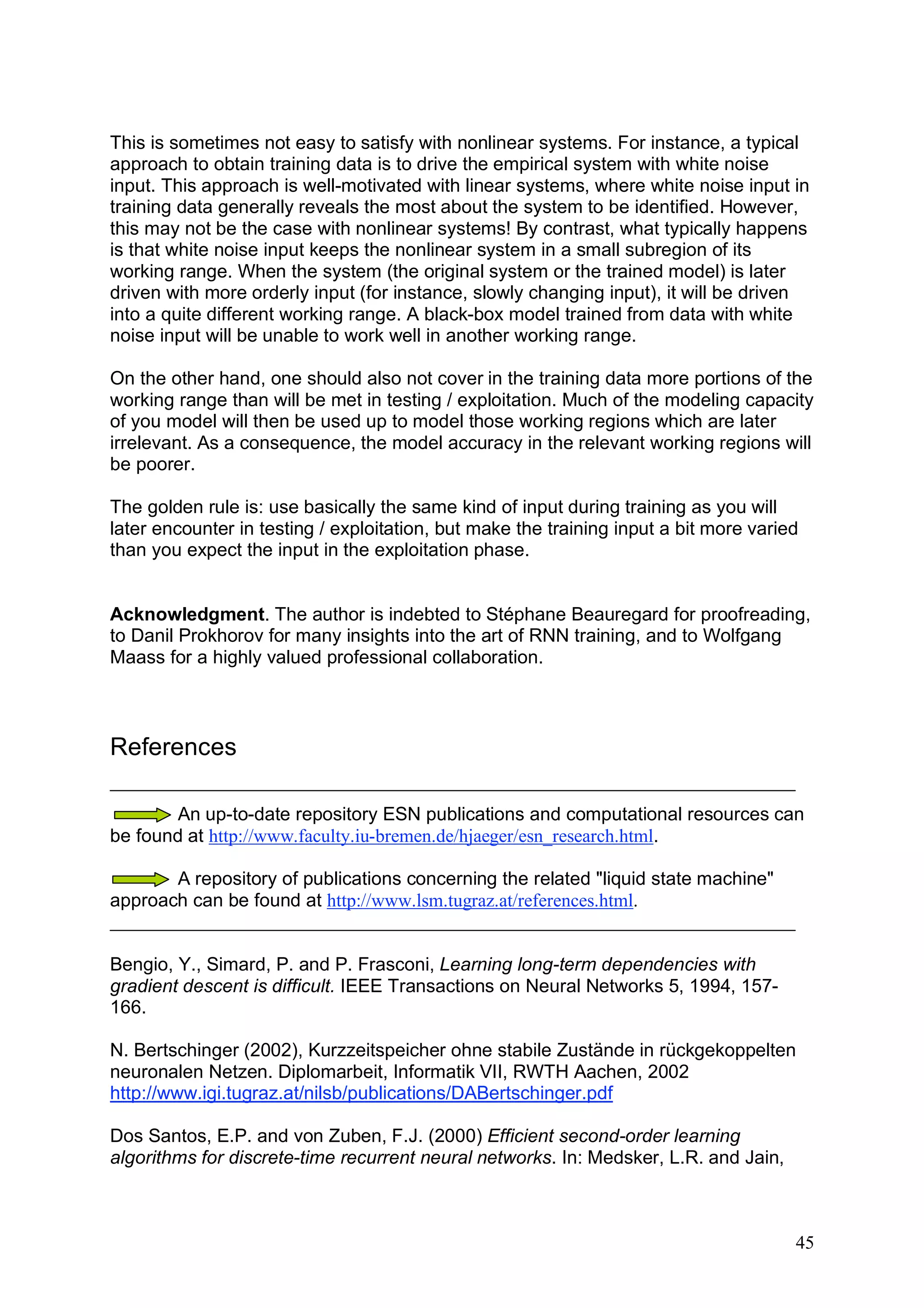 This is sometimes not easy to satisfy with nonlinear systems. For instance, a typical
approach to obtain training data is to drive the empirical system with white noise
input. This approach is well-motivated with linear systems, where white noise input in
training data generally reveals the most about the system to be identified. However,
this may not be the case with nonlinear systems! By contrast, what typically happens
is that white noise input keeps the nonlinear system in a small subregion of its
working range. When the system (the original system or the trained model) is later
driven with more orderly input (for instance, slowly changing input), it will be driven
into a quite different working range. A black-box model trained from data with white
noise input will be unable to work well in another working range.

On the other hand, one should also not cover in the training data more portions of the
working range than will be met in testing / exploitation. Much of the modeling capacity
of you model will then be used up to model those working regions which are later
irrelevant. As a consequence, the model accuracy in the relevant working regions will
be poorer.

The golden rule is: use basically the same kind of input during training as you will
later encounter in testing / exploitation, but make the training input a bit more varied
than you expect the input in the exploitation phase.


Acknowledgment. The author is indebted to Stéphane Beauregard for proofreading,
to Danil Prokhorov for many insights into the art of RNN training, and to Wolfgang
Maass for a highly valued professional collaboration.



References

        An up-to-date repository ESN publications and computational resources can
be found at http://www.faculty.iu-bremen.de/hjaeger/esn_research.html.

       A repository of publications concerning the related "liquid state machine"
approach can be found at http://www.lsm.tugraz.at/references.html.


Bengio, Y., Simard, P. and P. Frasconi, Learning long-term dependencies with
gradient descent is difficult. IEEE Transactions on Neural Networks 5, 1994, 157-
166.

N. Bertschinger (2002), Kurzzeitspeicher ohne stabile Zustände in rückgekoppelten
neuronalen Netzen. Diplomarbeit, Informatik VII, RWTH Aachen, 2002
http://www.igi.tugraz.at/nilsb/publications/DABertschinger.pdf

Dos Santos, E.P. and von Zuben, F.J. (2000) Efficient second-order learning
algorithms for discrete-time recurrent neural networks. In: Medsker, L.R. and Jain,



                                                                                       45
 