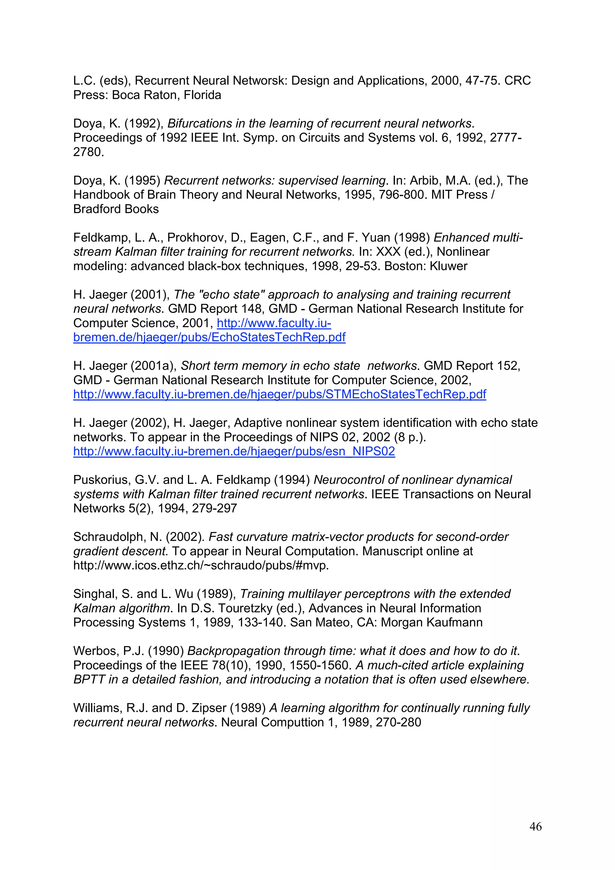 L.C. (eds), Recurrent Neural Networsk: Design and Applications, 2000, 47-75. CRC
Press: Boca Raton, Florida

Doya, K. (1992), Bifurcations in the learning of recurrent neural networks.
Proceedings of 1992 IEEE Int. Symp. on Circuits and Systems vol. 6, 1992, 2777-
2780.

Doya, K. (1995) Recurrent networks: supervised learning. In: Arbib, M.A. (ed.), The
Handbook of Brain Theory and Neural Networks, 1995, 796-800. MIT Press /
Bradford Books

Feldkamp, L. A., Prokhorov, D., Eagen, C.F., and F. Yuan (1998) Enhanced multi-
stream Kalman filter training for recurrent networks. In: XXX (ed.), Nonlinear
modeling: advanced black-box techniques, 1998, 29-53. Boston: Kluwer

H. Jaeger (2001), The "echo state" approach to analysing and training recurrent
neural networks. GMD Report 148, GMD - German National Research Institute for
Computer Science, 2001, http://www.faculty.iu-
bremen.de/hjaeger/pubs/EchoStatesTechRep.pdf

H. Jaeger (2001a), Short term memory in echo state networks. GMD Report 152,
GMD - German National Research Institute for Computer Science, 2002,
http://www.faculty.iu-bremen.de/hjaeger/pubs/STMEchoStatesTechRep.pdf

H. Jaeger (2002), H. Jaeger, Adaptive nonlinear system identification with echo state
networks. To appear in the Proceedings of NIPS 02, 2002 (8 p.).
http://www.faculty.iu-bremen.de/hjaeger/pubs/esn_NIPS02

Puskorius, G.V. and L. A. Feldkamp (1994) Neurocontrol of nonlinear dynamical
systems with Kalman filter trained recurrent networks. IEEE Transactions on Neural
Networks 5(2), 1994, 279-297

Schraudolph, N. (2002). Fast curvature matrix-vector products for second-order
gradient descent. To appear in Neural Computation. Manuscript online at
http://www.icos.ethz.ch/~schraudo/pubs/#mvp.

Singhal, S. and L. Wu (1989), Training multilayer perceptrons with the extended
Kalman algorithm. In D.S. Touretzky (ed.), Advances in Neural Information
Processing Systems 1, 1989, 133-140. San Mateo, CA: Morgan Kaufmann

Werbos, P.J. (1990) Backpropagation through time: what it does and how to do it.
Proceedings of the IEEE 78(10), 1990, 1550-1560. A much-cited article explaining
BPTT in a detailed fashion, and introducing a notation that is often used elsewhere.

Williams, R.J. and D. Zipser (1989) A learning algorithm for continually running fully
recurrent neural networks. Neural Computtion 1, 1989, 270-280




                                                                                      46
 