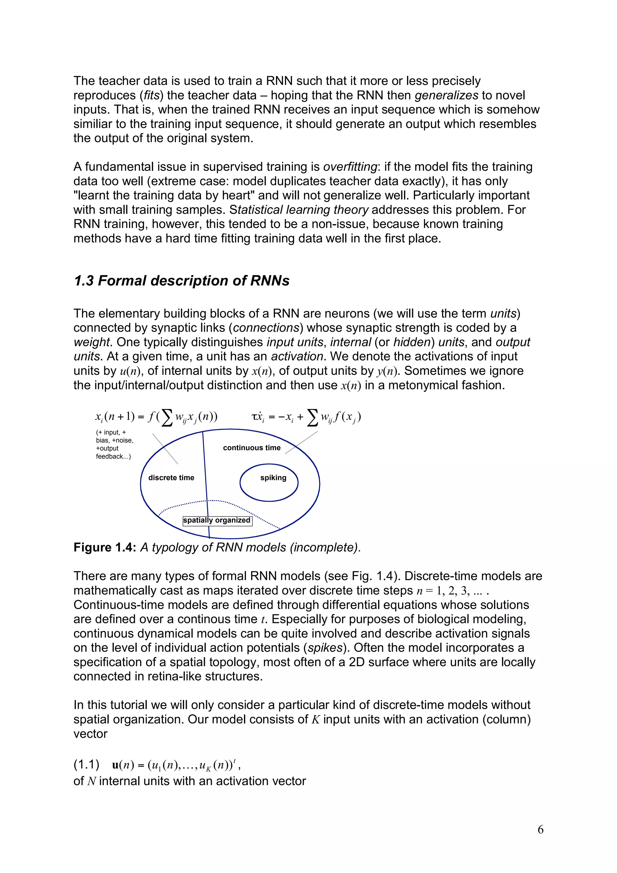 The teacher data is used to train a RNN such that it more or less precisely
reproduces (fits) the teacher data – hoping that the RNN then generalizes to novel
inputs. That is, when the trained RNN receives an input sequence which is somehow
similiar to the training input sequence, it should generate an output which resembles
the output of the original system.

A fundamental issue in supervised training is overfitting: if the model fits the training
data too well (extreme case: model duplicates teacher data exactly), it has only
"learnt the training data by heart" and will not generalize well. Particularly important
with small training samples. Statistical learning theory addresses this problem. For
RNN training, however, this tended to be a non-issue, because known training
methods have a hard time fitting training data well in the first place.


1.3 Formal description of RNNs

The elementary building blocks of a RNN are neurons (we will use the term units)
connected by synaptic links (connections) whose synaptic strength is coded by a
weight. One typically distinguishes input units, internal (or hidden) units, and output
units. At a given time, a unit has an activation. We denote the activations of input
units by u(n), of internal units by x(n), of output units by y(n). Sometimes we ignore
the input/internal/output distinction and then use x(n) in a metonymical fashion.

    xi ( n + 1) = f ( ! wij x j ( n ))             #xi = " xi + ! wij f ( x j )
                                                    &
    (+ input, +
    bias, +noise,
    +output                              continuous time
    feedback...)


                    discrete time                    spiking




                             spatially organized


Figure 1.4: A typology of RNN models (incomplete).

There are many types of formal RNN models (see Fig. 1.4). Discrete-time models are
mathematically cast as maps iterated over discrete time steps n = 1, 2, 3, ... .
Continuous-time models are defined through differential equations whose solutions
are defined over a continous time t. Especially for purposes of biological modeling,
continuous dynamical models can be quite involved and describe activation signals
on the level of individual action potentials (spikes). Often the model incorporates a
specification of a spatial topology, most often of a 2D surface where units are locally
connected in retina-like structures.

In this tutorial we will only consider a particular kind of discrete-time models without
spatial organization. Our model consists of K input units with an activation (column)
vector

(1.1) u( n ) = (u1 ( n ), K , u K ( n )) t ,
of N internal units with an activation vector


                                                                                            6
 