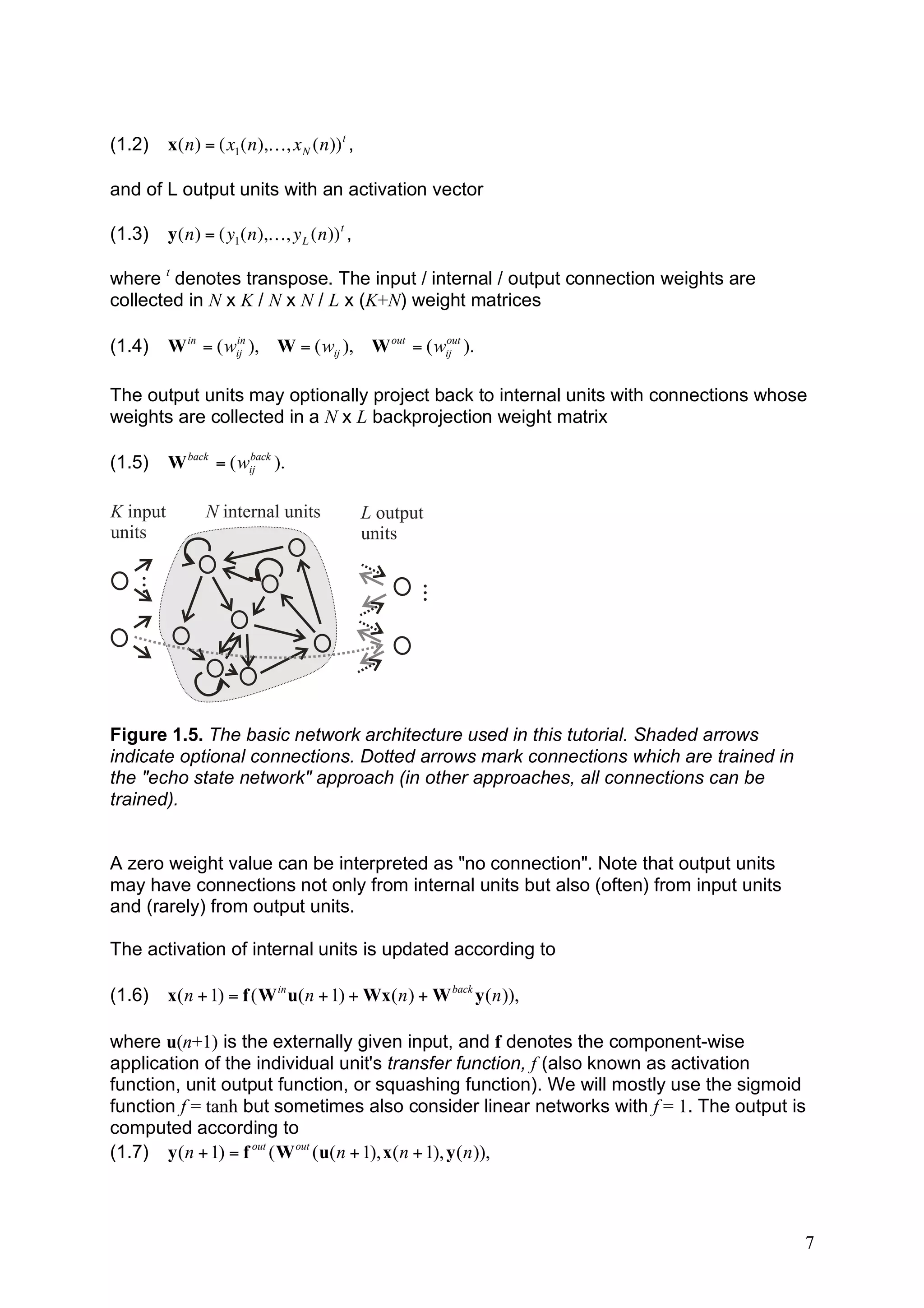 (1.2)     x(n) = (x1 (n),K, x N (n)) t ,

    and of L output units with an activation vector

! (1.3)       y(n) = (y1 (n),K, y L (n)) t ,

    where t denotes transpose. The input / internal / output connection weights are
    collected in N x K / N x N / L x (K+N) weight matrices
!
    (1.4)     W in = ( wij ), W = ( wij ), W out = ( wij ).
                        in                            out




    The output units may optionally project back to internal units with connections whose
    weights are collected in a N x L backprojection weight matrix

    (1.5)     W back = ( wij ).
                          back




    K input         N internal units           L output
    units                                      units
     ...




                                                     ...




    Figure 1.5. The basic network architecture used in this tutorial. Shaded arrows
    indicate optional connections. Dotted arrows mark connections which are trained in
    the "echo state network" approach (in other approaches, all connections can be
    trained).


    A zero weight value can be interpreted as "no connection". Note that output units
    may have connections not only from internal units but also (often) from input units
    and (rarely) from output units.

    The activation of internal units is updated according to

    (1.6)     x( n + 1) = f ( W in u( n + 1) + Wx( n ) + W back y ( n )),

    where u(n+1) is the externally given input, and f denotes the component-wise
    application of the individual unit's transfer function, f (also known as activation
    function, unit output function, or squashing function). We will mostly use the sigmoid
    function f = tanh but sometimes also consider linear networks with f = 1. The output is
    computed according to
    (1.7) y ( n + 1) = f out ( W out ( u( n + 1), x( n + 1), y ( n )),



                                                                                          7
 