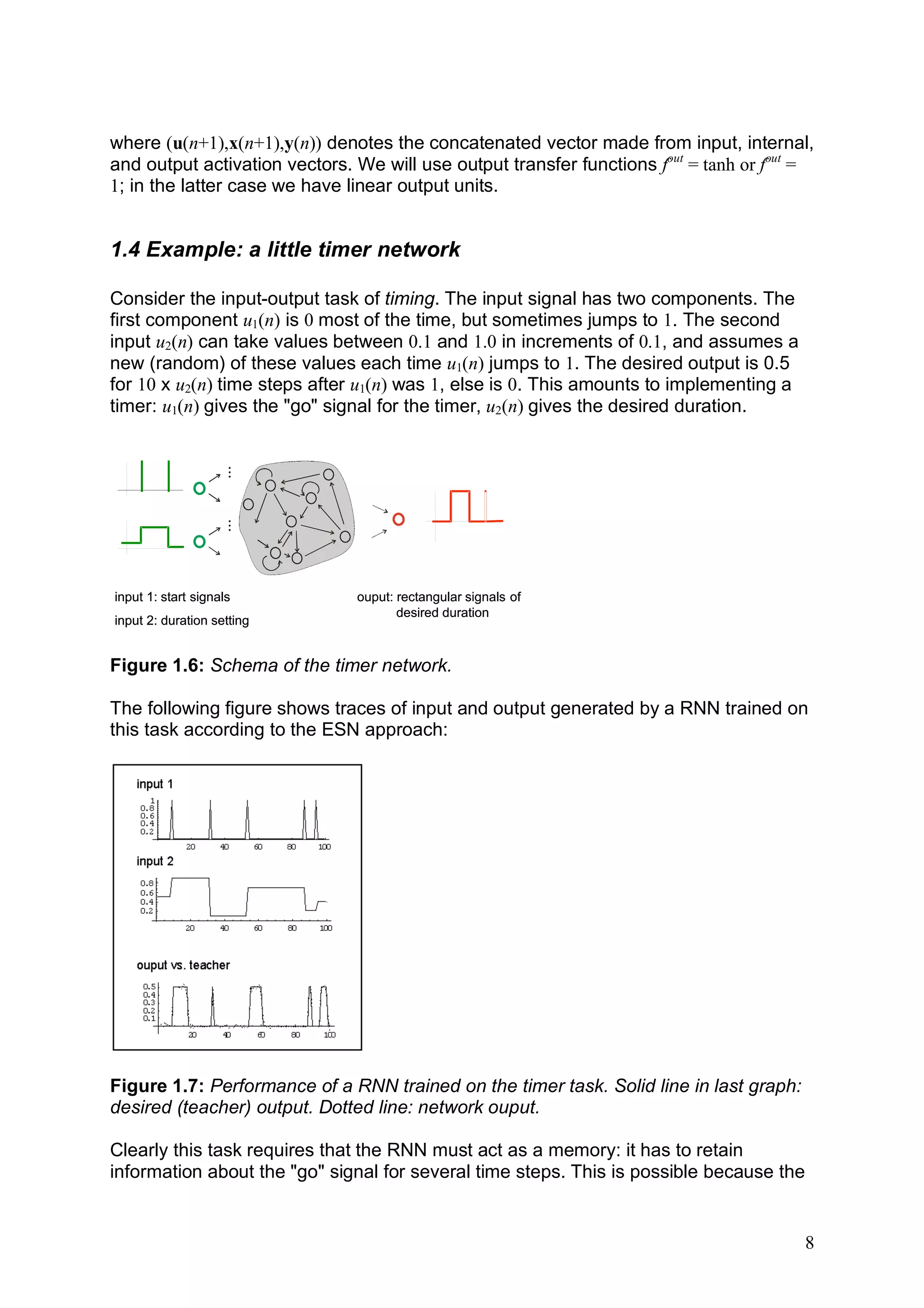 where (u(n+1),x(n+1),y(n)) denotes the concatenated vector made from input, internal,
and output activation vectors. We will use output transfer functions fout = tanh or fout =
1; in the latter case we have linear output units.


1.4 Example: a little timer network

Consider the input-output task of timing. The input signal has two components. The
first component u1(n) is 0 most of the time, but sometimes jumps to 1. The second
input u2(n) can take values between 0.1 and 1.0 in increments of 0.1, and assumes a
new (random) of these values each time u1(n) jumps to 1. The desired output is 0.5
for 10 x u2(n) time steps after u1(n) was 1, else is 0. This amounts to implementing a
timer: u1(n) gives the "go" signal for the timer, u2(n) gives the desired duration.
                   ...
                   ...




input 1: start signals         ouput: rectangular signals of
                                      desired duration
input 2: duration setting


Figure 1.6: Schema of the timer network.

The following figure shows traces of input and output generated by a RNN trained on
this task according to the ESN approach:




Figure 1.7: Performance of a RNN trained on the timer task. Solid line in last graph:
desired (teacher) output. Dotted line: network ouput.

Clearly this task requires that the RNN must act as a memory: it has to retain
information about the "go" signal for several time steps. This is possible because the


                                                                                         8
 