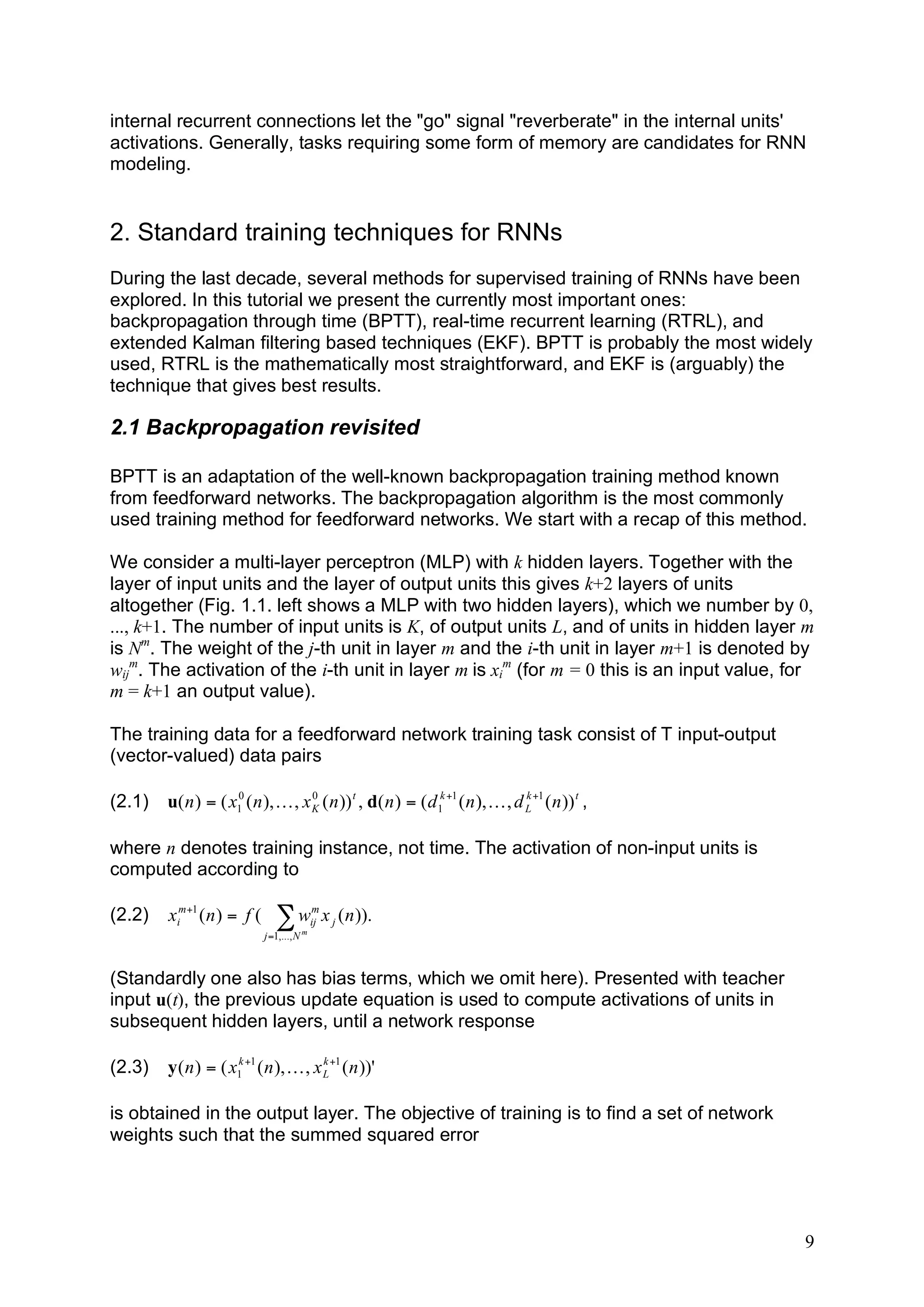 internal recurrent connections let the "go" signal "reverberate" in the internal units'
activations. Generally, tasks requiring some form of memory are candidates for RNN
modeling.


2. Standard training techniques for RNNs
During the last decade, several methods for supervised training of RNNs have been
explored. In this tutorial we present the currently most important ones:
backpropagation through time (BPTT), real-time recurrent learning (RTRL), and
extended Kalman filtering based techniques (EKF). BPTT is probably the most widely
used, RTRL is the mathematically most straightforward, and EKF is (arguably) the
technique that gives best results.

2.1 Backpropagation revisited

BPTT is an adaptation of the well-known backpropagation training method known
from feedforward networks. The backpropagation algorithm is the most commonly
used training method for feedforward networks. We start with a recap of this method.

We consider a multi-layer perceptron (MLP) with k hidden layers. Together with the
layer of input units and the layer of output units this gives k+2 layers of units
altogether (Fig. 1.1. left shows a MLP with two hidden layers), which we number by 0,
..., k+1. The number of input units is K, of output units L, and of units in hidden layer m
is Nm. The weight of the j-th unit in layer m and the i-th unit in layer m+1 is denoted by
wijm. The activation of the i-th unit in layer m is xim (for m = 0 this is an input value, for
m = k+1 an output value).

The training data for a feedforward network training task consist of T input-output
(vector-valued) data pairs

(2.1)   u( n ) = ( x10 ( n ), K , x K ( n )) t , d( n ) = ( d 1k +1 ( n ), K , d L +1 ( n )) t ,
                                    0                                            k




where n denotes training instance, not time. The activation of non-input units is
computed according to

(2.2)   xim+1 ( n ) = f (      !w           m
                                            ij   x j ( n )).
                            j =1,..., N m



(Standardly one also has bias terms, which we omit here). Presented with teacher
input u(t), the previous update equation is used to compute activations of units in
subsequent hidden layers, until a network response

(2.3)   y ( n ) = ( x1k +1 ( n ), K , x L +1 ( n ))'
                                        k




is obtained in the output layer. The objective of training is to find a set of network
weights such that the summed squared error




                                                                                                   9
 