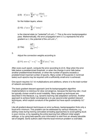 N m +1
                                           !f (u )
      (2.9)    " ( n ) = # "im+1 wij
                 m
                 j
                                  m
                                                      u=zm
                           i =1             !u           j




      for the hidden layers, where

                          N m "1
      (2.10) z ( n ) = ! x m"1 ( n ) wij "1
                 m
                 i         j
                                      m

                           j =1



      is the internal state (or "potential") of unit xim. This is the error backpropagation
      pass. Mathematically, the error propagation term δim(n) represents the error
      gradient w.r.t. the potential of the unit unit xim.

                         !E
      (2.10a)                      u= zm   .
                         !u            j



3.
      Adjust the connection weights according to

                                               T
      (2.11) new wij "1 = wij "1 + $ ! # im ( n ) x m "1 ( n ) .
                  m        m
                                                    j
                                               t =1


After every such epoch, compute the error according to (2.4). Stop when the error
falls below a predetermined threshold, or when the change in error falls below
another predetermined threshold, or when the number of epochs exceeds a
predetermined maximal number of epochs. Many (order of thousands in nontrivial
tasks) such epochs may be required until a sufficiently small error is achieved.

One epoch requires O(T M) multiplications and additions, where M is the total number
of network connections.

The basic gradient descent approach (and its backpropagation algorithm
implementation) is notorious for slow convergence, because the learning rate γ must
be typically chosen small to avoid instability. Many speed-up techniques are
described in the literature, e.g. dynamic learning rate adaptation schemes. Another
approach to achieve faster convergence is to use second-order gradient descent
techniques, which exploit curvature of the gradient but have epoch complexity O(T
M2).

Like all gradient-descent techniques on error surfaces, backpropagation finds only a
local error minimum. This problem can be addressed by various measures, e.g.
adding noise during training (simulated annealing approaches) to avoid getting stuck
in poor minima, or by repeating the entire learning from different initial weight
settings, or by using task-specific prior information to start from an already plausible
set of weights. Some authors claim that the local minimum problem is overrated.




                                                                                         11
 