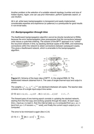 Another problem is the selection of a suitable network topology (number and size of
hidden layers). Again, one can use prior information, perform systematic search, or
use intuition.

All in all, while basic backpropagation is transparent and easily implemented,
considerable expertise and experience (or patience) is a prerequisite for good results
in non-trivial tasks.


2.2. Backpropagation through time

The feedforward backpropagation algorithm cannot be directly transferred to RNNs
because the error backpropagation pass presupposes that the connections between
units induce a cycle-free ordering. The solution of the BPTT approach is to "unfold"
the recurrent network in time, by stacking identical copies of the RNN, and redirecting
connections within the network to obtain connections between subsequent copies.
This gives a feedforward network, which is amenable to the backpropagation
algorithm.

                                                                          ...
                                                                          x(t+1)
                                                               u(n+1)                     y(n+1)

                                                                         x(t)
                                                               u(n)                       y(n)


                                                                        x(t-1)            y(n-1)
                                                               u(n-1)
A.                                                     B.                 ...
Figure 2.1: Schema of the basic idea of BPTT. A: the original RNN. B: The
feedforward network obtained from it. The case of single-channel input and output is
shown.

The weights wijin, wij, wijout, wijback are identical in/between all copies. The teacher data
consists now of a single input-output time series

(2.12) u( n ) = (u1 ( n ), K , u K ( n ))' , d( n ) = ( d 1 ( n ), K , d L ( n ))'   n = 1, K T .

The forward pass of one training epoch consists in updating the stacked network,
starting from the first copy and working upwards through the stack. At each copy /
time n input u(n) is read in, then the internal state x(n) is computed from u(n), x(n-1)
[and from y(n-1) if nonzero wijback exist], and finally the current copy's output y(n) is
computed.

The error to be minimized is again (like in 2.4)
                                           2
(2.13) E =        !          d( n ) " y ( n ) =     ! E (n) ,
                n =1,...,T                        n =1,...,T




                                                                                                    12
 