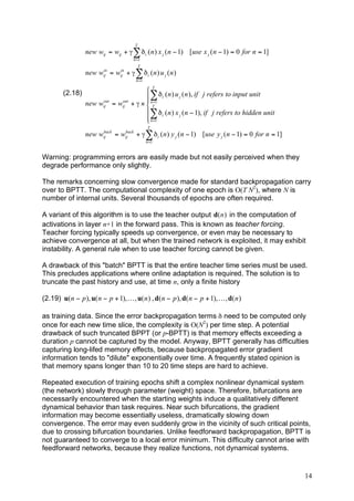 T
                  new wij = wij + # ) " i ( n ) x j ( n ! 1) [use x j ( n ! 1) = 0 for n = 1]
                                      n =1
                                           T
                       in    in
                  new wij = wij + # ) " i ( n ) u j ( n )
                                       n =1


        (2.18)                             'T
                       out   out
                                           $ ) " i ( n ) u j ( n ), if j refers to input unit
                                           $ =
                  new wij = wij      + # ( & nT 1
                                           $) " i ( n ) x j ( n ! 1), if j refers to hidden unit
                                           $ n =1
                                           %
                                               T
                       back  back
                  new wij = wij + # ) " i ( n ) y j ( n ! 1) [use y j ( n ! 1) = 0 for n = 1]
                                               n =1


Warning: programming errors are easily made but not easily perceived when they
degrade performance only slightly.

The remarks concerning slow convergence made for standard backpropagation carry
over to BPTT. The computational complexity of one epoch is O(T N2), where N is
number of internal units. Several thousands of epochs are often required.

A variant of this algorithm is to use the teacher output d(n ) in the computation of
activations in layer n+1 in the forward pass. This is known as teacher forcing.
Teacher forcing typically speeds up convergence, or even may be necessary to
achieve convergence at all, but when the trained network is exploited, it may exhibit
instability. A general rule when to use teacher forcing cannot be given.

A drawback of this "batch" BPTT is that the entire teacher time series must be used.
This precludes applications where online adaptation is required. The solution is to
truncate the past history and use, at time n, only a finite history

(2.19) u( n ! p ), u( n ! p + 1), K , u( n ) , d( n ! p ), d( n ! p + 1), K , d( n )

as training data. Since the error backpropagation terms δ need to be computed only
once for each new time slice, the complexity is O(N2) per time step. A potential
drawback of such truncated BPPT (or p-BPTT) is that memory effects exceeding a
duration p cannot be captured by the model. Anyway, BPTT generally has difficulties
capturing long-lifed memory effects, because backpropagated error gradient
information tends to "dilute" exponentially over time. A frequently stated opinion is
that memory spans longer than 10 to 20 time steps are hard to achieve.

Repeated execution of training epochs shift a complex nonlinear dynamical system
(the network) slowly through parameter (weight) space. Therefore, bifurcations are
necessarily encountered when the starting weights induce a qualitatively different
dynamical behavior than task requires. Near such bifurcations, the gradient
information may become essentially useless, dramatically slowing down
convergence. The error may even suddenly grow in the vicinity of such critical points,
due to crossing bifurcation boundaries. Unlike feedforward backpropagation, BPTT is
not guaranteed to converge to a local error minimum. This difficulty cannot arise with
feedforward networks, because they realize functions, not dynamical systems.


                                                                                                   14
 