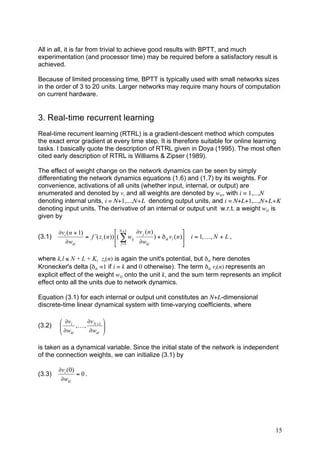 All in all, it is far from trivial to achieve good results with BPTT, and much
experimentation (and processor time) may be required before a satisfactory result is
achieved.

Because of limited processing time, BPTT is typically used with small networks sizes
in the order of 3 to 20 units. Larger networks may require many hours of computation
on current hardware.


3. Real-time recurrent learning
Real-time recurrent learning (RTRL) is a gradient-descent method which computes
the exact error gradient at every time step. It is therefore suitable for online learning
tasks. I basically quote the description of RTRL given in Doya (1995). The most often
cited early description of RTRL is Williams & Zipser (1989).

The effect of weight change on the network dynamics can be seen by simply
differentiating the network dynamics equations (1.6) and (1.7) by its weights. For
convenience, activations of all units (whether input, internal, or output) are
enumerated and denoted by vi and all weights are denoted by wkl, with i = 1,...,N
denoting internal units, i = N+1,...,N+L denoting output units, and i = N+L+1,...,N+L+K
denoting input units. The derivative of an internal or output unit w.r.t. a weight wkl is
given by

        (vi ( n + 1)                  & N + L (v j ( n )                  #
(3.1)                = f )( zi ( n )) $( * wij           ) + ' ik vl ( n )! i = 1, K , N + L ,
           (wkl                       % j =1   (wkl                       "

where k,l ≤ N + L + K, zi(n) is again the unit's potential, but δik here denotes
Kronecker's delta (δik =1 if i = k and 0 otherwise). The term δik vl(n) represents an
explicit effect of the weight wkl onto the unit k, and the sum term represents an implicit
effect onto all the units due to network dynamics.

Equation (3.1) for each internal or output unit constitutes an N+L-dimensional
discrete-time linear dynamical system with time-varying coefficients, where

        & 'v1     'v N + L #
(3.2)   $ 'w , K , 'w !
        $                  !
        % kl           kl "



is taken as a dynamical variable. Since the initial state of the network is independent
of the connection weights, we can initialize (3.1) by

        !vi (0)
(3.3)           = 0.
         !wkl




                                                                                                 15
 