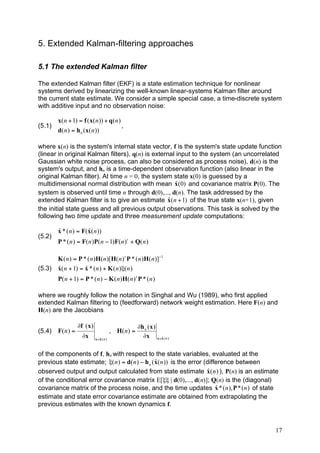 5. Extended Kalman-filtering approaches

5.1 The extended Kalman filter

The extended Kalman filter (EKF) is a state estimation technique for nonlinear
systems derived by linearizing the well-known linear-systems Kalman filter around
the current state estimate. We consider a simple special case, a time-discrete system
with additive input and no observation noise:

        x( n + 1) = f ( x( n )) + q( n )
(5.1)                                    ,
        d( n ) = h n ( x( n ))

where x(n) is the system's internal state vector, f is the system's state update function
(linear in original Kalman filters), q(n) is external input to the system (an uncorrelated
Gaussian white noise process, can also be considered as process noise), d(n) is the
system's output, and hn is a time-dependent observation function (also linear in the
original Kalman filter). At time n = 0, the system state x(0) is guessed by a
                                                     ˆ
multidimensional normal distribution with mean x(0) and covariance matrix P(0). The
system is observed until time n through d(0),..., d(n). The task addressed by the
                                                   ˆ
extended Kalman filter is to give an estimate x( n + 1) of the true state x(n+1), given
the initial state guess and all previous output observations. This task is solved by the
following two time update and three measurement update computations:

        ˆ              ˆ
        x * ( n ) = F( x( n ))
(5.2)
        P * ( n ) = F( n )P( n ! 1)F( n ) t + Q( n )

        K ( n ) = P * ( n )H( n )[H( n ) t P * ( n )H( n )]!1
(5.3)   ˆ            ˆ
        x( n + 1) = x * ( n ) + K ( n )"( n )
        P( n + 1) = P * ( n ) ! K ( n )H( n ) t P * ( n )

where we roughly follow the notation in Singhal and Wu (1989), who first applied
extended Kalman filtering to (feedforward) network weight estimation. Here F(n) and
H(n) are the Jacobians

                   !f ( x )                             !h n ( x )
(5.4)   F( n ) =                           , H( n ) =
                     !x          ˆ
                              x =x ( n )
                                                          !x x =x ( n )
                                                                   ˆ



of the components of f, hn with respect to the state variables, evaluated at the
                                                 ˆ
previous state estimate; "( n ) = d( n ) ! h n ( x( n )) is the error (difference between
                                                                        ˆ
observed output and output calculated from state estimate x( n ) ), P(n) is an estimate
of the conditional error covariance matrix E[ξξ | d(0),..., d(n)]; Q(n) is the (diagonal)
                                                                           ˆ
covariance matrix of the process noise, and the time updates x * ( n ), P * ( n ) of state
estimate and state error covariance estimate are obtained from extrapolating the
previous estimates with the known dynamics f.



                                                                                        17
 