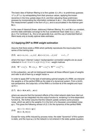 ˆ
The basic idea of Kalman filtering is to first update x( n ), P( n ) to preliminary guesses
 ˆ
 x * ( n ), P * ( n ) by extrapolating from their previous values, applying the known
dynamics in the time update steps (5.2), and then adjusting these preliminary
guesses by incorporating the information contained in d(n) – this information enters
the measurement update in the form of ξ(n), and is accumulated in the Kalman gain
K(n).

In the case of classical (linear, stationary) Kalman filtering, F(n) and H(n) are constant,
and the state estimates converge to the true conditional mean state E[x(n) | d(0),...,
d(n)]. For nonlinear f, hn, this is not generally true, and the use of extended Kalman
filters leads only to locally optimal state estimates.


5.2 Applying EKF to RNN weight estimation

Assume that there exists a RNN which perfectly reproduces the input-output time
series of the training data

(5.5)   u( n ) = (u1 ( n ),K, u K ( n )) t , d( n ) = ( d 1 ( n ),K, d L ( n )) t   n = 1,KT

where the input / internal / output / backprojection connection weights are as usual
collected in N x K / N x N / L x (K+N+L) / N x L weight matrices

(5.6)   W in = ( wij ),
                  in
                             W = ( wij ),      W out = ( wij ), W back = ( wij ) .
                                                          out               back




In this subsection, we will not distinguish between all these different types of weights
and refer to all of them by a weight vector w.

In order to apply EKF to the task of estimating optimal weights of a RNN, we interpret
the weights w of the perfect RNN as the state of a dynamical system. From a bird's
eye perspective, the output d(n) of the RNN is a function h of the weights and input
up to n:

(5.7) d( n ) = h( w, u(0),..., u( n ))

where we assume that the transient effects of the initial network state have died out.
The inputs can be integrated into the output function h, rendering it a time-dependent
function hn. We further assume that the network update contains some process
noise, which we add to the weights (!) in the form of a Gaussian uncorrelated noise
q(n). This gives the following version of (5.1) for the dynamics of the perfect RNN:

        w ( n + 1) = w ( n ) + q( n )
(5.8)
        d( n ) = h n ( w ( n ))

Except for noisy shifts induced by process noise, the state "dynamics" of this system
is static, and the input u(n) to the network is not entered in the state update equation,




                                                                                               18
 