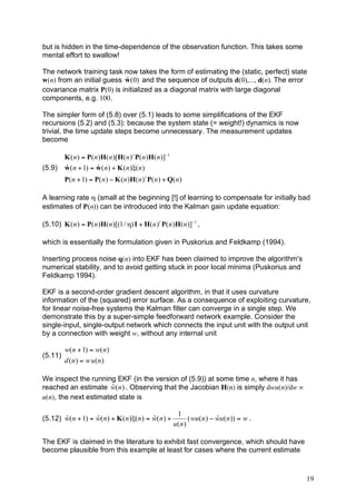 but is hidden in the time-dependence of the observation function. This takes some
mental effort to swallow!

The network training task now takes the form of estimating the (static, perfect) state
                            ˆ
w(n) from an initial guess w (0) and the sequence of outputs d(0),..., d(n). The error
covariance matrix P(0) is initialized as a diagonal matrix with large diagonal
components, e.g. 100.

The simpler form of (5.8) over (5.1) leads to some simplifications of the EKF
recursions (5.2) and (5.3): because the system state (= weight!) dynamics is now
trivial, the time update steps become unnecessary. The measurement updates
become

         K ( n ) = P( n )H( n )[H( n ) t P( n )H( n )]!1
(5.9)    ˆ             ˆ
         w ( n + 1) = w ( n ) + K ( n )"( n )
         P( n + 1) = P( n ) ! K ( n )H( n ) t P( n ) + Q( n )

A learning rate η (small at the beginning [!] of learning to compensate for initially bad
estimates of P(n)) can be introduced into the Kalman gain update equation:

(5.10) K ( n ) = P( n )H( n )[(1 / ") I + H( n ) t P( n )H( n )]!1 ,

which is essentially the formulation given in Puskorius and Feldkamp (1994).

Inserting process noise q(n) into EKF has been claimed to improve the algorithm's
numerical stability, and to avoid getting stuck in poor local minima (Puskorius and
Feldkamp 1994).

EKF is a second-order gradient descent algorithm, in that it uses curvature
information of the (squared) error surface. As a consequence of exploiting curvature,
for linear noise-free systems the Kalman filter can converge in a single step. We
demonstrate this by a super-simple feedforward network example. Consider the
single-input, single-output network which connects the input unit with the output unit
by a connection with weight w, without any internal unit

         w( n + 1) = w( n )
(5.11)
         d (n ) = w u(n )

We inspect the running EKF (in the version of (5.9)) at some time n, where it has
                       ˆ
reached an estimate w( n ) . Observing that the Jacobian H(n) is simply dwu(n)/dw =
u(n), the next estimated state is

                                                            1
       ˆ           ˆ                        ˆ
(5.12) w( n + 1) = w( n ) + K ( n )"( n ) = w( n ) +                         ˆ
                                                                 ( wu( n ) ! wu( n )) = w .
                                                           u(n )

The EKF is claimed in the literature to exhibit fast convergence, which should have
become plausible from this example at least for cases where the current estimate



                                                                                              19
 