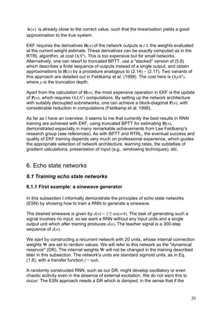 ˆ
w ( n ) is already close to the correct value, such that the linearisation yields a good
approximation to the true system.

EKF requires the derivatives H(n) of the network outputs w.r.t. the weights evaluated
at the current weight estimate. These derivatives can be exactly computed as in the
RTRL algorithm, at cost O(N4). This is too expensive but for small networks.
Alternatively, one can resort to truncated BPTT, use a "stacked" version of (5.8)
which describes a finite sequence of outputs instead of a single output, and obtain
approximations to H(n) by a procedure analogous to (2.14) – (2.17). Two variants of
this approach are detailed out in Feldkamp et al. (1998). The cost here is O(pN2),
where p is the truncation depth.

Apart from the calculation of H(n), the most expensive operation in EKF is the update
of P(n), which requires O(LN2) computations. By setting up the network architecture
with suitably decoupled subnetworks, one can achieve a block-diagonal P(n), with
considerable reduction in computations (Feldkamp et al. 1998).

As far as I have an overview, it seems to me that currently the best results in RNN
training are achieved with EKF, using truncated BPTT for estimating H(n),
demonstrated especially in many remarkable achievements from Lee Feldkamp's
research group (see references). As with BPTT and RTRL, the eventual success and
quality of EKF training depends very much on professional experience, which guides
the appropriate selection of network architecture, learning rates, the subtelties of
gradient calculations, presentation of input (e.g., windowing techniques), etc.


6. Echo state networks
6.1 Training echo state networks
6.1.1 First example: a sinewave generator

In this subsection I informally demonstrate the principles of echo state networks
(ESN) by showing how to train a RNN to generate a sinewave.

The desired sinewave is given by d(n) = 1/2 sin(n/4). The task of generating such a
signal involves no input, so we want a RNN without any input units and a single
output unit which after training produces d(n). The teacher signal is a 300-step
sequence of d(n).

We start by constructing a recurrent network with 20 units, whose internal connection
weights W are set to random values. We will refer to this network as the "dynamical
reservoir" (DR). The internal weights W will not be changed in the training described
later in this subsection. The network's units are standard sigmoid units, as in Eq.
(1.6), with a transfer function f = tanh.

A randomly constructed RNN, such as our DR, might develop oscillatory or even
chaotic acitivity even in the absence of external excitation. We do not want this to
occur: The ESN approach needs a DR which is damped, in the sense that if the


                                                                                           20
 