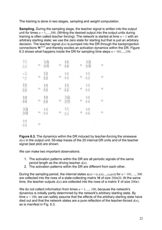 The training is done in two stages, sampling and weight computation.

Sampling. During the sampling stage, the teacher signal is written into the output
unit for times n = 1,....,300. (Writing the desired output into the output units during
training is often called teacher forcing). The network is started at time n = 1 with an
arbitrary starting state; we use the zero state for starting but that is just an arbitrary
decision. The teacher signal d(n) is pumped into the DR through the backprojection
connections Wback and thereby excites an activation dynamics within the DR. Figure
6.3 shows what happens inside the DR for sampling time steps n = 101,...,150.

  0.2                0.75            0.6             0.75
  0.1                 0.5            0.4              0.5
                     0.25            0.2             0.25
 - 0.1        50   - 0.25     50   - 0.2      50   - 0.25      50
                    - 0.5          - 0.4            - 0.5
 - 0.2             - 0.75          - 0.6           - 0.75


    1                0.6             0.4             0.2
  0.5                0.4             0.2             0.1
                     0.2
 - 0.5        50   - 0.2
                   - 0.4
                              50   - 0.2      50   - 0.1       50
                   - 0.6           - 0.4           - 0.2
    -1

   0.6               0.6             0.6             0.4
   0.4               0.4             0.4             0.2
   0.2               0.2             0.2
 - 0.2        50   - 0.2
                   - 0.4
                              50   - 0.2      50   - 0.2       50
 - 0.4                             - 0.4           - 0.4
 - 0.6             - 0.6           - 0.6


   0.6               0.6             0.15           0.4
   0.4               0.4
                     0.2               0.1
                                     0.05           0.2
   0.2
 - 0.2        50   - 0.2      50   - 0.05     50   - 0.2       50
 - 0.4             - 0.4             - 0.1         - 0.4
 - 0.6             - 0.6           - 0.15


   0.75              0.2            0.2              0.4
    0.5
   0.25              0.1            0.1              0.2
 - 0.25       50   - 0.1      50   - 0.1      50   - 0.2       50
  - 0.5            - 0.2                           - 0.4
 - 0.75                            - 0.2


   0.4
   0.2
 - 0.2        50
 - 0.4




Figure 6.3. The dynamics within the DR induced by teacher-forcing the sinewave
d(n) in the output unit. 50-step traces of the 20 internal DR units and of the teacher
signal (last plot) are shown.

We can make two important observations:

   1. The activation patterns within the DR are all periodic signals of the same
      period length as the driving teacher d(n).
   2. The activation patterns within the DR are different from each other.

During the sampling period, the internal states x(n) = (x1(n),...,x20(n)) for n = 101, ..., 300
are collected into the rows of a state-collecting matrix M of size 200x20. At the same
time, the teacher outputs d(n) are collected into the rows of a matrix T of size 200x1.

We do not collect information from times n = 1, ..., 100, because the network's
dynamics is initially partly determined by the network's arbitrary starting state. By
time n = 100, we can safely assume that the effects of the arbitrary starting state have
died out and that the network states are a pure reflection of the teacher-forced d(n),
as is manifest in Fig. 6.3.



                                                                                             22
 
