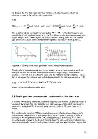 we discard the first 200 steps as initial transient. The training error which we
minimize concerns the tanh-inverted quantities:

(6.5)

                      1000                                              1000                  100
MSE train = 1 / 1000 ! (tanh "1 d ( n ) " tanh "1 y ( n )) 2 = 1 / 1000 ! (tanh "1 d ( n ) " ! wiout xi ( n )) 2
                      n = 201                                           n 201                 i =1


                                                     out   !1
This is achieved, as previously, by computing W = M T . The training error was
found to be 8.1e-6, and the test error on the first 50 steps after inserting the computed
output weights was 0.0006. Again, the trained network stably locks into the desired
type of dynamics even from a random starting state, as displayed in Figure 6.7.




                    u(t)                           d(t) [solid] and y(t) [dotted]


Figure 6.7 Starting the trained generator from a random starting state.

Stability of the trained network was not as easy to achieve here as in the previous
example. In fact, a trick was used which was found empirically to foster stable
solutions. The trick is to insert some noise into the network during sampling. That is,
during sampling, the network was updated according to the following variant of (1.6):

(6.6)   x( n + 1) = f ( W in u( n + 1) + Wx( n ) + W back y ( n ) + !( n )),

where ν(n) is a small white noise term.



6.2 Training echo state networks: mathematics of echo states

In the two introductory examples, we rather vaguely said that the DR should exhibit a
"damped" dynamics. We now describe in a rigorous way what kind of "damping" is
required to make the ESN approach work, namely, that the DR must have echo
states.

The key to understanding ESN training is the concept of echo states. Having echo
states (or not having them) is a property of the network prior to training, that is, a
property of the weight matrices Win, W, and (optionally, if they exist) Wback. The
property is also relative to the type of training data: the same untrained network may
have echo states for certain training data but not for others. We therefore require that



                                                                                                                   26
 