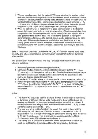 1. We can merely expect that the trained ESN approximates the teacher output
      well after initial transient dynamics have washed out, which are invoked by the
      (untrained, arbitrary) network starting state. Therefore, more precisely what we
      want is that the trained ESN approximates the teacher output for times n = T0,
      ..., T, where T0 > 1. Depending on network size and intrinsic timescale, typical
      ranges for T0 are 10 (for small, fast nets) to 500 (for large, slow nets).
   2. What we actually want is not primarily a good approximation of the teacher
      output, but more importantly, a good approximation of testing output data from
      independent test data sets generated by the same (unknown) system which
      also generated the teacher data. This leads to the question of how good
      generalization performance of a trained model can be ascertained, a far from
      trivial topic. This question is central to statistical learning theory, and we
      simply ignore it in this tutorial. However, if one wishes to achieve real-world
      problem solutions with blackbox models, it becomes mandatory to deal with
      this issue.

Step 1. Procure an untrained DR network (Win, W, Wback) which has the echo state
property, and whose internal units exhibit mutually interestingly different dynamics
when excited.

This step involves many heuristics. The way I proceed most often involves the
following substeps.

   1. Randomly generate an internal weight matrix W0.
   2. Normalize W0 to a matrix W1 with unit spectral radius by putting W1 =1/|λmax|
      W0, where |λmax| is the spectral radius of W0. Standard mathematical packages
      for matrix operations all include routines to determine the eigenvalues of a
      matrix, so this is a straightforward thing.
   3. Scale W1 to W = α W1, where α < 1, whereby W obtains a spectral radius of α.
   4. Randomly generate input weights Win and output backpropagation weights
      Wback. Then, the untrained network (Win, W, Wback) is (or more honestly, has
      always been found to be) an echo state network, regardless of how Win, Wback
      are chosen.

Notes:

   1. The matrix W0 should be sparse, a simple method to encourage a rich variety
      of dynamics of different internal units. Furthermore, the weights should be
      roughly equilibrated, i.e. the mean value of weights should be about zero. I
      usually draw nonzero weights from a uniform distribution over [– 1, 1], or I set
      nonzero weights randomly to –1 or 1.
   2. The size N of W0 should reflect both the length T of training data, and the
      difficulty of the task. As a rule of thumb, N should not exceed an order of
      magnitude of T/10 to T/2 (the more regular-periodic the training data, the closer
      to T/2 can N be chosen). This is a simple precaution against overfitting.
      Furthermore, more difficult tasks require larger N.
   3. The setting of α is crucial for subsequent model performance. It should be
      small for fast teacher dynamics and large for slow teacher dynamics,



                                                                                       30
 