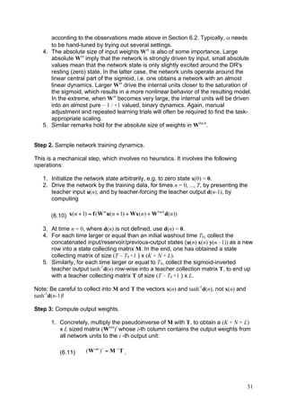 according to the observations made above in Section 6.2. Typically, α needs
      to be hand-tuned by trying out several settings.
   4. The absolute size of input weights Win is also of some importance. Large
      absolute Win imply that the network is strongly driven by input, small absolute
      values mean that the network state is only slightly excited around the DR's
      resting (zero) state. In the latter case, the network units operate around the
      linear central part of the sigmoid, i.e. one obtains a network with an almost
      linear dynamics. Larger Win drive the internal units closer to the saturation of
      the sigmoid, which results in a more nonlinear behavior of the resulting model.
      In the extreme, when Win becomes very large, the internal units will be driven
      into an almost pure – 1 / +1 valued, binary dynamics. Again, manual
      adjustment and repeated learning trials will often be required to find the task-
      appropriate scaling.
   5. Similar remarks hold for the absolute size of weights in Wback.


Step 2. Sample network training dynamics.

This is a mechanical step, which involves no heuristics. It involves the following
operations:

   1. Initialize the network state arbitrarily, e.g. to zero state x(0) = 0.
   2. Drive the network by the training data, for times n = 0, ..., T, by presenting the
      teacher input u(n), and by teacher-forcing the teacher output d(n-1), by
      computing

                              in                      back
      (6.10) x( n + 1) = f ( W u( n + 1) + Wx( n ) + W d( n ))

   3. At time n = 0, where d(n) is not defined, use d(n) = 0.
   4. For each time larger or equal than an initial washout time T0, collect the
      concatenated input/reservoir/previous-output states (u(n) x(n) y(n –1)) as a new
      row into a state collecting matrix M. In the end, one has obtained a state
      collecting matrix of size (T – T0 +1 ) x (K + N + L).
   5. Similarly, for each time larger or equal to T0, collect the sigmoid-inverted
      teacher output tanh-1d(n) row-wise into a teacher collection matrix T, to end up
      with a teacher collecting matrix T of size (T – T0 +1 ) x L.

Note: Be careful to collect into M and T the vectors x(n) and tanh-1d(n), not x(n) and
tanh-1d(n-1)!

Step 3: Compute output weights.

      1. Concretely, multiply the pseudoinverse of M with T, to obtain a (K + N + L)
         x L sized matrix (Wout)t whose i-th column contains the output weights from
         all network units to the i -th output unit:

          (6.11)     ( W out ) t = M !1T .




                                                                                         31
 