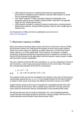 •    LSM research focuses on modeling dynamical and representational
        phenomena in biological neural networks, whereas ESN research is aimed
        more at engineering applications.
   •    The "liquid" network in LSMs is typically made from biologically more
        adequate, spiking neuron models, whereas ESNs "reservoirs" are typically
        made up from simple sigmoid units.
   •    LSM research considers a variety of readout mechanisms, including trained
        feedforward networks, whereas ESNs typically make do with a single layer of
        readout units.

An introduction to LSMs and links to publications can be found at
http://www.lsm.tugraz.at/.



7. Short term memory in ESNs

Many time-series processing tasks involve some form of short term memory (STM).
By short-term memory we understand the property of some input-output systems,
where the current output y(n) depends on earlier values u(n-k) of the input and/or
earlier values y(n-k) of the output itself. This is obvious, for instance, in speech
processing. Engineering tasks like suppressing echos in telephone channels or the
control of chemical plants with attenuated chemical reactions require system models
with short-term memory capabilities.

We saw in Section 6 that the DR unit's activations xi(n) can be understood in terms of
echo functions ei which maps input/output histories to the current state. We repeat
the corresponding Equation (6.9) here for convenience:

        ei : (U # D ) ! ™ " „
(6.9)      (K , (u( !1), d( !2)), (u(0), d( !1)) ) a xi (0)
The question which we will now investigate more closely is how many of the previous
inputs/output arguments (u(n-k), y(n-k-1)) are actually relevant for the echo function?
or asked in other words, how long is the effective short-term memory of an ESN?

A good intiuitive grasp on this issue is important for successful practical work with
ESNs because as we will see, with a suitable setup of the DR, one can control to
some extent the short-term memory characteristics of the resulting ESN model.

We will provide here only an intuitive introduction; for a more detailed treatment
consult the technical report devoted to short-term memory (Jaeger 2001a) and the
mathematically-oriented Master thesis (Bertschinger 2002).




                                                                                        34
 
