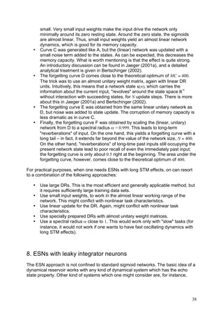 small. Very small input weights make the input drive the network only
       minimally around its zero resting state. Around the zero state, the sigmoids
       are almost linear. Thus, small input weights yield an almost linear network
       dynamics, which is good for its memory capacity.
   •   Curve C was generated like A, but the (linear) network was updated with a
       small noise term added to the states. As can be expected, this decreases the
       memory capacity. What is worth mentioning is that the effect is quite strong.
       An introductory discussion can be found in Jaeger (2001a), and a detailed
       analytical treatment is given in Bertschinger (2002).
   •   The forgetting curve D comes close to the theoretical optimum of MC = 400.
       The trick was to use an almost unitary weight matrix, again with linear DR
       units. Intuitively, this means that a network state x(n), which carries the
       information about the current input, "revolves" around the state space ÑN
       without interaction with succeeding states, for N update steps. There is more
       about this in Jaeger (2001a) and Bertschinger (2002).
   •   The forgetting curve E was obtained from the same linear unitary network as
       D, but noise was added to state update. The corruption of memory capacity is
       less dramatic as in curve C.
   •   Finally, the forgetting curve F was obtained by scaling the (linear, unitary)
       network from D to a spectral radius α = 0.999. This leads to long-term
       "reverberations" of input. On the one hand, this yields a forgetting curve with a
       long tail – in fact, it extends far beyond the value of the network size, N = 400.
       On the other hand, "reverberations" of long-time past inputs still occupying the
       present network state lead to poor recall of even the immediately past input:
       the forgetting curve is only about 0.5 right at the beginning. The area under the
       forgetting curve, however, comes close to the theoretical optimum of 400.

For practical purposes, when one needs ESNs with long STM effects, on can resort
to a combination of the following approaches:

   •   Use large DRs. This is the most efficient and generally applicable method, but
       it requires sufficiently large training data sets.
   •   Use small input weights, to work in the almost linear working range of the
       network. This might conflict with nonlinear task characteristics.
   •   Use linear update for the DR. Again, might conflict with nonlinear task
       characteristics.
   •   Use specially prepared DRs with almost unitary weight matrices.
   •   Use a spectral radius α close to 1. This would work only with "slow" tasks (for
       instance, it would not work if one wants to have fast oscillating dynamics with
       long STM effects).



8. ESNs with leaky integrator neurons
The ESN approach is not confined to standard sigmoid networks. The basic idea of a
dynamical reservoir works with any kind of dynamical system which has the echo
state property. Other kind of systems which one might consider are, for instance,




                                                                                      38
 