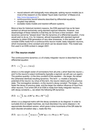 •    neural network with biologically more adequate, spiking neuron models (as in
        most of the research on the related "liquid state machines" of Maass et al.
        http://www.lsm.tugraz.at/.),
   •    continuous-time neural networks described by differential equations,
   •    coupled map lattices,
   •    excitable media models and reaction-diffusion systems.

More or less for historical (random) reasons, the ESN approach has so far been
worked out almost exclusively using standard sigmoid networks. However, one
disadvantage of these networks is that they do not have a time constant – their
dynamics cannot be "slowed down" like the dynamics of a differential equation, if one
would wish to do so. It is, for instance, almost impossible with standard sigmoid
networks to obtain ESN generators of very slow sinewaves. In this section, we will
consider ESNs made from a continous-time neuron model, leaky integrator neurons,
which incorporate a time constant and which can be slowed down. This model was
first used in an ESN context in Jaeger 2001.


8.1 The neuron model

The continuous-time dynamics x(t) of a leaky integrator neuron is described by the
differential equation

             1
(8.1)   x=
        &      (! ax + f ( w x ) ),
             "

where w is the weight vector of connections from all units x which feed into neuron x,
and f is the neuron's output nonlinearity (typically a sigmoid; we will use tanh again).
The positive quantity τ is the time constant of this equation – the larger, the slower
the (otherwise identical) resulting dynamics. The term –ax models a decaying
potential of the neuron; by virtue of this term, the neuron retains part of its previous
state. The nonnegative constant a is the neuron's decay constant. The larger a, the
faster the decay of previous state, and the larger the relative influence of input from
other neurons. If an entire DR of an ESN is made from leaky integrator neurons xi
with decay constants ai, we obtain the following DR dynamics:

             1
(8.2)   x=
        &
             "
               (! Ax + f ( W in u + W x + W back y )),
where A is a diagonal matrix with the decay constants on its diagonal. In order to
sumulate (8.2) on digital machines, we must discretize it by some stepsize δ. An
approximate discretized version, which gives δ-time increments of the DR state for
each discrete simulation step n, reads like this:

                         "            "
(8.3)   x( n + 1) = ( I # A ) x( n ) + f ( W in u( n + 1) + W x( n ) + W back y ( n )),
                         !            !




                                                                                          39
 