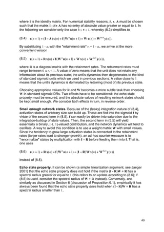 where I is the identity matrix. For numerical stability reasons, δ, τ, A must be chosen
such that the matrix I - δ/τ A has no entry of absolute value greater or equal to 1. In
the following we consider only the case δ = τ = 1, whereby (8.3) simplifies to

(8.4)   x( n + 1) = ( I ! A ) x( n ) + f ( W in u( n + 1) + W x( n ) + W back y ( n )).

By substituting 1 - ai with the "retainment rate" ri = 1 - ai, we arrive at the more
convenient version

(8.5)   x( n + 1) = R x( n ) + f ( W in u( n + 1) + W x( n ) + W back y ( n )),

where R is a diagonal matrix with the retainment rates. The retainment rates must
range between 0 ≤ ri < 1. A value of zero means that the unit does not retain any
information about its previous state; the unit's dynamics then degenerates to the kind
of standard sigmoid units which we used in previous sections. A value close to 1
means that the unit's dynamics is dominated by retaining (most of) its previous state.

Choosing appropriate values for R and W becomes a more subtle task than choosing
W in standard sigmoid DRs. Two effects have to be considered: the echo state
property must be ensured, and the absolute values of resulting network states should
be kept small enough. We consider both effects in turn, in reverse order.

Small enough network states. Because of the (leaky) integration nature of (8.4),
activation states of arbitrary size can build up. These are fed into the sigmoid f by
virtue of the second term in (8.5). f can easily be driven into saturation due to the
integration-buildup of state values. Then, the second term in (8.5) will yield
essentially a binary, [-1, 1]-valued contribution, and the network dynamics will tend to
oscillate. A way to avoid this condition is to use a weight matrix W with small values.
Since the tendency to grow large activation states is connected to the retainment
rates (larger rates lead to stronger growth), an ad-hoc counter-measure is to
"renormalize" states by multiplication with I – R before feeding them into f. That is,
one uses

(8.6)   x( n + 1) = R x( n ) + f ( W in u( n + 1) + ( I ! R ) W x( n ) + W back y ( n ))

instead of (8.5).

Echo state property. It can be shown (a simple linearization argument, see Jaeger
2001) that the echo state property does not hold if the matrix (I - R)W + R has a
spectral radius greater or equal to 1 (this refers to an update according to (8.6); if
(8.5) is used, consider the spectral radius of W + R instead). Conversely, and
similarly as discussed in Section 6 (discussion of Proposition 6.1), empirically it has
always been found that the echo state property does hold when (I - R)W + R has a
spectral radius smaller than 1.




                                                                                           40
 