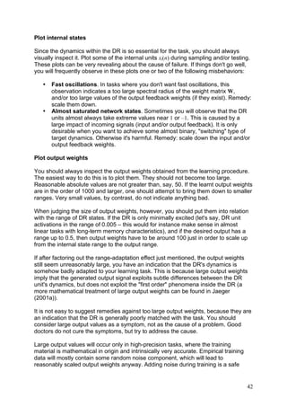 Plot internal states

Since the dynamics within the DR is so essential for the task, you should always
visually inspect it. Plot some of the internal units xi(n) during sampling and/or testing.
These plots can be very revealing about the cause of failure. If things don't go well,
you will frequently observe in these plots one or two of the following misbehaviors:

   •   Fast oscillations. In tasks where you don't want fast oscillations, this
       observation indicates a too large spectral radius of the weight matrix W,
       and/or too large values of the output feedback weights (if they exist). Remedy:
       scale them down.
   •   Almost saturated network states. Sometimes you will observe that the DR
       units almost always take extreme values near 1 or –1. This is caused by a
       large impact of incoming signals (input and/or output feedback). It is only
       desirable when you want to achieve some almost binary, "switching" type of
       target dynamics. Otherwise it's harmful. Remedy: scale down the input and/or
       output feedback weights.

Plot output weights

You should always inspect the output weights obtained from the learning procedure.
The easiest way to do this is to plot them. They should not become too large.
Reasonable absolute values are not greater than, say, 50. If the learnt output weights
are in the order of 1000 and larger, one should attempt to bring them down to smaller
ranges. Very small values, by contrast, do not indicate anything bad.

When judging the size of output weights, however, you should put them into relation
with the range of DR states. If the DR is only minimally excited (let's say, DR unit
activations in the range of 0.005 – this would for instance make sense in almost
linear tasks with long-term memory characteristics), and if the desired output has a
range up to 0.5, then output weights have to be around 100 just in order to scale up
from the internal state range to the output range.

If after factoring out the range-adaptation effect just mentioned, the output weights
still seem unreasonably large, you have an indication that the DR's dynamics is
somehow badly adapted to your learning task. This is because large output weights
imply that the generated output signal exploits subtle differences between the DR
unit's dynamics, but does not exploit the "first order" phenomena inside the DR (a
more mathematical treatment of large output weights can be found in Jaeger
(2001a)).

It is not easy to suggest remedies against too large output weights, because they are
an indication that the DR is generally poorly matched with the task. You should
consider large output values as a symptom, not as the cause of a problem. Good
doctors do not cure the symptoms, but try to address the cause.

Large output values will occur only in high-precision tasks, where the training
material is mathematical in origin and intrinsically very accurate. Empirical training
data will mostly contain some random noise component, which will lead to
reasonably scaled output weights anyway. Adding noise during training is a safe


                                                                                         42
 