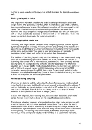 method to scale output weights down, but is likely to impair the desired accuracy as
well.

Find a good spectral radius

The single most important knob to tune an ESN is the spectral radius of the DR
weight matrix. The general rule: for fast, short-memory tasks use small α, for slow,
long-memory tasks use large α. Manual experimentation will be necessary in most
cases. One does not have to care about finding the precise best value for α,
however. The range of optimal settings is relatively broad, so if an ESN works well
with α = 0.8, it can also be expected to work well with α = 0.7 and with α = 0.85. The
closer you get to 1, the smaller the region of optimality.

Find an appropriate model size

Generally, with larger DR one can learn more complex dynamics, or learn a given
dynamics with greater accuracy. However, beware of overfitting: if the model is too
powerful (i.e. the DR too large), irrelevant statistical fluctuations in the training data
will be learnt by the model. That leads to poor generalization on test data. Try
increasing network sizes until performance on test data deteriorates.

The problem of overfitting is particularly important when you train on empirical, noisy
data. It is not theoretically quite clear (at least not to me) whether the concept of
overfitting also carries over to non-statistical, deterministic, 100%-precisely defined
training tasks, for example training a chaotic attractor described by a differential
equation (as in Jaeger 2001). The best results I obtained in that task were achieved
with a 1000-unit network trained on 2000 data points, which means that 1000
parameters were estimated from 2000 data points. For empirical, statistical tasks,
this would normally lead to overfitting (a rule of thumb in statistical learning is to have
at least 10 data points per estimated parameter).

Add noise during sampling

When you are training an ESN with output feedback from accurate (mathematical,
noise-free) training data, stability of the trained network is often difficult to achieve. A
method that works wonders is to inject noise into the DR update during sampling, as
described in Section 6, Eqn. (6.6). It is not clearly understood why this works.
Attempts at an explanation are made in Jaeger (2001).

In tasks with empirical, noisy training data, noise insertion does not a priori make
sense. Nor is it required when there are no output feedback connections.

There is one situation, however, where noise insertion might make sense even with
empirical data and without output feedback connections. That is when the learnt
model overfits data, which is revealed by a small training and a large test error. In
this condition, injection of extra noise works as a regularizer in the sense of statistical
learning theory. The training error will increase, but the test error will go down.
However, a more appropriate way to avoid overfitting is to use smaller networks.




                                                                                             43
 