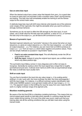 Use an extra bias input

When the desired output has a mean value that departs from zero, it is a good idea
to invest an extra input unit and feed it with a constant value ("bias") during training
and testing. This bias input will immediately enable the training to set the trained
output to the correct mean value.

A relatively large bias input will shift many internal units towards one of the extremer
outer ranges of their sigmoids; this might be advisable when you want to achieve a
strongly nonlinear behavior.

Sometimes you do not want to affect the DR strongly by the bias input. In such
cases, use a small value for the bias input (for instance, a value of 0.01), or connect
the bias only to the output (i.e., put all bias-to-DR connections to zero).

Beware of symmetric input

Standard sigmoid networks are "symmetric" devices in the sense that when an input
sequence u(n) gives an output sequence y(n), then the input sequence –u(n) will yield
an output sequence – y(n). For instance, you can never train an ESN to produce an
output y(n) = u(n)2 from an input u(n) which takes negative and positive values. There
are two simple methods to succeed in "asymmetric" tasks:

   •   Feed in an extra constant bias input. This will effectively render the DR an
       unsymmetric device.
   •   Shift the input. Instead of using the original input signal, use a shifted version
       which only takes positive sign.

The symmetric-input fallacy comes in many disguises and is often not easy to
recognize. Generally be cautious when the input signal has a range that is roughly
symmetrical around zero. It almost never harms to shift it into an asymmetrical range.
Nor does a small bias input usually harm.

Shift an scale input

You are free to transform the input into any value range [a, b] by scaling and/or
shifting it. A rule I work with: the more nonlinear the task, the more extravagantly I
shift the input range. For instance, in a difficult nonlinear system identification task
(30th order NARMA system) I once got best models with an input range [a, b] = [3,
3.5]. The apparent reason is that shifting the input far away from zero made the DR
work in a highly nonlinear range of its sigmoid units.

Blackbox modeling generals

Be aware of the fact that ESN is a blackbox modeling technique. This means that you
cannot expect good results on test data which operate in a working range that was
never visited during training. Or to put it the other way round, make sure that your
training data visit all the working conditions that you will later meet when using the
trained model.



                                                                                           44
 