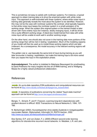 This is sometimes not easy to satisfy with nonlinear systems. For instance, a typical
approach to obtain training data is to drive the empirical system with white noise
input. This approach is well-motivated with linear systems, where white noise input in
training data generally reveals the most about the system to be identified. However,
this may not be the case with nonlinear systems! By contrast, what typically happens
is that white noise input keeps the nonlinear system in a small subregion of its
working range. When the system (the original system or the trained model) is later
driven with more orderly input (for instance, slowly changing input), it will be driven
into a quite different working range. A black-box model trained from data with white
noise input will be unable to work well in another working range.

On the other hand, one should also not cover in the training data more portions of the
working range than will be met in testing / exploitation. Much of the modeling capacity
of you model will then be used up to model those working regions which are later
irrelevant. As a consequence, the model accuracy in the relevant working regions will
be poorer.

The golden rule is: use basically the same kind of input during training as you will
later encounter in testing / exploitation, but make the training input a bit more varied
than you expect the input in the exploitation phase.


Acknowledgment. The author is indebted to Stéphane Beauregard for proofreading,
to Danil Prokhorov for many insights into the art of RNN training, and to Wolfgang
Maass for a highly valued professional collaboration.



References

        An up-to-date repository ESN publications and computational resources can
be found at http://www.faculty.iu-bremen.de/hjaeger/esn_research.html.

       A repository of publications concerning the related "liquid state machine"
approach can be found at http://www.lsm.tugraz.at/references.html.


Bengio, Y., Simard, P. and P. Frasconi, Learning long-term dependencies with
gradient descent is difficult. IEEE Transactions on Neural Networks 5, 1994, 157-
166.

N. Bertschinger (2002), Kurzzeitspeicher ohne stabile Zustände in rückgekoppelten
neuronalen Netzen. Diplomarbeit, Informatik VII, RWTH Aachen, 2002
http://www.igi.tugraz.at/nilsb/publications/DABertschinger.pdf

Dos Santos, E.P. and von Zuben, F.J. (2000) Efficient second-order learning
algorithms for discrete-time recurrent neural networks. In: Medsker, L.R. and Jain,



                                                                                       45
 