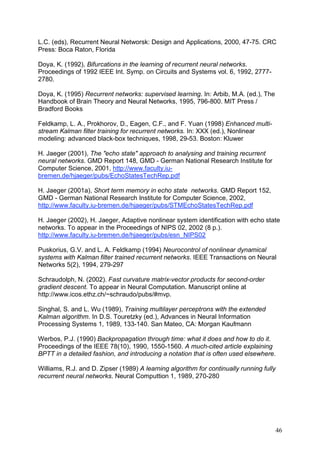 L.C. (eds), Recurrent Neural Networsk: Design and Applications, 2000, 47-75. CRC
Press: Boca Raton, Florida

Doya, K. (1992), Bifurcations in the learning of recurrent neural networks.
Proceedings of 1992 IEEE Int. Symp. on Circuits and Systems vol. 6, 1992, 2777-
2780.

Doya, K. (1995) Recurrent networks: supervised learning. In: Arbib, M.A. (ed.), The
Handbook of Brain Theory and Neural Networks, 1995, 796-800. MIT Press /
Bradford Books

Feldkamp, L. A., Prokhorov, D., Eagen, C.F., and F. Yuan (1998) Enhanced multi-
stream Kalman filter training for recurrent networks. In: XXX (ed.), Nonlinear
modeling: advanced black-box techniques, 1998, 29-53. Boston: Kluwer

H. Jaeger (2001), The "echo state" approach to analysing and training recurrent
neural networks. GMD Report 148, GMD - German National Research Institute for
Computer Science, 2001, http://www.faculty.iu-
bremen.de/hjaeger/pubs/EchoStatesTechRep.pdf

H. Jaeger (2001a), Short term memory in echo state networks. GMD Report 152,
GMD - German National Research Institute for Computer Science, 2002,
http://www.faculty.iu-bremen.de/hjaeger/pubs/STMEchoStatesTechRep.pdf

H. Jaeger (2002), H. Jaeger, Adaptive nonlinear system identification with echo state
networks. To appear in the Proceedings of NIPS 02, 2002 (8 p.).
http://www.faculty.iu-bremen.de/hjaeger/pubs/esn_NIPS02

Puskorius, G.V. and L. A. Feldkamp (1994) Neurocontrol of nonlinear dynamical
systems with Kalman filter trained recurrent networks. IEEE Transactions on Neural
Networks 5(2), 1994, 279-297

Schraudolph, N. (2002). Fast curvature matrix-vector products for second-order
gradient descent. To appear in Neural Computation. Manuscript online at
http://www.icos.ethz.ch/~schraudo/pubs/#mvp.

Singhal, S. and L. Wu (1989), Training multilayer perceptrons with the extended
Kalman algorithm. In D.S. Touretzky (ed.), Advances in Neural Information
Processing Systems 1, 1989, 133-140. San Mateo, CA: Morgan Kaufmann

Werbos, P.J. (1990) Backpropagation through time: what it does and how to do it.
Proceedings of the IEEE 78(10), 1990, 1550-1560. A much-cited article explaining
BPTT in a detailed fashion, and introducing a notation that is often used elsewhere.

Williams, R.J. and D. Zipser (1989) A learning algorithm for continually running fully
recurrent neural networks. Neural Computtion 1, 1989, 270-280




                                                                                      46
 