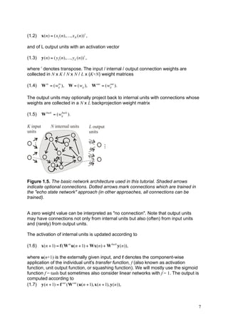 (1.2)     x(n) = (x1 (n),K, x N (n)) t ,

    and of L output units with an activation vector

! (1.3)       y(n) = (y1 (n),K, y L (n)) t ,

    where t denotes transpose. The input / internal / output connection weights are
    collected in N x K / N x N / L x (K+N) weight matrices
!
    (1.4)     W in = ( wij ), W = ( wij ), W out = ( wij ).
                        in                            out




    The output units may optionally project back to internal units with connections whose
    weights are collected in a N x L backprojection weight matrix

    (1.5)     W back = ( wij ).
                          back




    K input         N internal units           L output
    units                                      units
     ...




                                                     ...




    Figure 1.5. The basic network architecture used in this tutorial. Shaded arrows
    indicate optional connections. Dotted arrows mark connections which are trained in
    the "echo state network" approach (in other approaches, all connections can be
    trained).


    A zero weight value can be interpreted as "no connection". Note that output units
    may have connections not only from internal units but also (often) from input units
    and (rarely) from output units.

    The activation of internal units is updated according to

    (1.6)     x( n + 1) = f ( W in u( n + 1) + Wx( n ) + W back y ( n )),

    where u(n+1) is the externally given input, and f denotes the component-wise
    application of the individual unit's transfer function, f (also known as activation
    function, unit output function, or squashing function). We will mostly use the sigmoid
    function f = tanh but sometimes also consider linear networks with f = 1. The output is
    computed according to
    (1.7) y ( n + 1) = f out ( W out ( u( n + 1), x( n + 1), y ( n )),



                                                                                          7
 