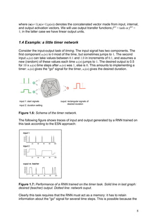 where (u(n+1),x(n+1),y(n)) denotes the concatenated vector made from input, internal,
and output activation vectors. We will use output transfer functions fout = tanh or fout =
1; in the latter case we have linear output units.


1.4 Example: a little timer network

Consider the input-output task of timing. The input signal has two components. The
first component u1(n) is 0 most of the time, but sometimes jumps to 1. The second
input u2(n) can take values between 0.1 and 1.0 in increments of 0.1, and assumes a
new (random) of these values each time u1(n) jumps to 1. The desired output is 0.5
for 10 x u2(n) time steps after u1(n) was 1, else is 0. This amounts to implementing a
timer: u1(n) gives the "go" signal for the timer, u2(n) gives the desired duration.
                   ...
                   ...




input 1: start signals         ouput: rectangular signals of
                                      desired duration
input 2: duration setting


Figure 1.6: Schema of the timer network.

The following figure shows traces of input and output generated by a RNN trained on
this task according to the ESN approach:




Figure 1.7: Performance of a RNN trained on the timer task. Solid line in last graph:
desired (teacher) output. Dotted line: network ouput.

Clearly this task requires that the RNN must act as a memory: it has to retain
information about the "go" signal for several time steps. This is possible because the


                                                                                         8
 