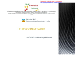 Generated by Foxit PDF Creator © Foxit Software
                               http://www.foxitsoftware.com For evaluation only.




    Consorzio ZENIT
    Cooperativa Sociale Consortile a r.l. - Onlus




EUROSOCIALNETWORK

     I servizi socio-educativi per i minori
 