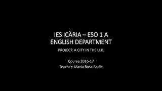 IES ICÀRIA – ESO 1 A
ENGLISH DEPARTMENT
PROJECT: A CITY IN THE U.K.
Course 2016-17
Teacher: Maria Rosa Batlle
 