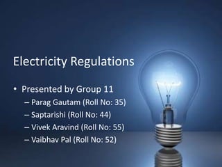 Electricity Regulations
• Presented by Group 11
  – Parag Gautam (Roll No: 35)
  – Saptarishi (Roll No: 44)
  – Vivek Aravind (Roll No: 55)
  – Vaibhav Pal (Roll No: 52)
 