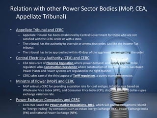 Relation with other Power Sector Bodies (MoP, CEA,
  Appellate Tribunal)
•   Appellate Tribunal and CERC
     – Appellate Tribunal has been established by Central Government for those who are not
       satisfied with the CERC order or with a state.
     – The tribunal has the authority to overrule or amend that order, just like the Income-Tax
       tribunal.
     – The tribunal has to be approached within 45 days of the aggrieved person getting the order.
•   Central Electricity Authority (CEA) and CERC
     – CEA takes care of Planning Regulation where power demand and supply gap has to be
       regulated. Also, Construction Regulation where construction of Thermal, Hydro, Gas Based
       Power Plants and Power systems are regulated in the right manner.
     – CERC takes care of the third aspect of Tariff regulation, a purely economic exercise.
•   Ministry of Power (MoP) and CERC
     – MoP entrusts CERC for providing escalation rate for coal and gas, inflation rate based on
       Wholesale Price Index (WPI), and Consumer Price Index (CPI), discount rate, and dollar-rupee
       exchange variation rate.
•   Power Exchange Companies and CERC
     – CERC has issued the Power Market Regulations, 2010, which will govern transactions related
       to “Energy trading” by companies such as Indian Energy Exchange (IEX), Power Exchange India
       (PXI) and National Power Exchange (NPX).
 