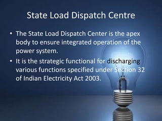 State Load Dispatch Centre
• The State Load Dispatch Center is the apex
  body to ensure integrated operation of the
  power system.
• It is the strategic functional for discharging
  various functions specified under Section 32
  of Indian Electricity Act 2003.
 