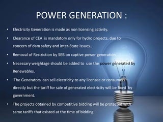 POWER GENERATION :
•   Electricity Generation is made as non licensing activity.

•   Clearance of CEA is mandatory only for hydro projects, due to
    concern of dam safety and inter-State issues..

•   Removal of Restriction by SEB on captive power generation.

•   Necessary weightage should be added to use the power generated by
    Renewables.

•   The Generators can sell electricity to any licensee or consumers
    directly but the tariff for sale of generated electricity will be fixed by
    government.

•   The projects obtained by competitive bidding will be protected with
    same tariffs that existed at the time of bidding.
 
