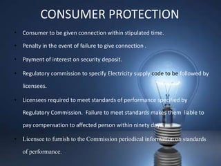 CONSUMER PROTECTION
• Consumer to be given connection within stipulated time.

• Penalty in the event of failure to give connection .

• Payment of interest on security deposit.

• Regulatory commission to specify Electricity supply code to be followed by

   licensees.

• Licensees required to meet standards of performance specified by

   Regulatory Commission. Failure to meet standards makes them liable to

   pay compensation to affected person within ninety days.

• Licensee to furnish to the Commission periodical information on standards

   of performance.
 