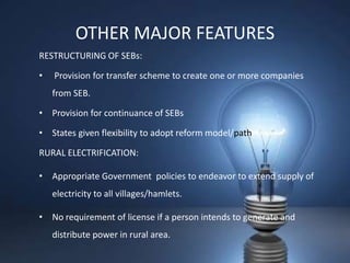 OTHER MAJOR FEATURES
RESTRUCTURING OF SEBs:

•   Provision for transfer scheme to create one or more companies
    from SEB.

• Provision for continuance of SEBs

• States given flexibility to adopt reform model/path.

RURAL ELECTRIFICATION:

• Appropriate Government policies to endeavor to extend supply of
    electricity to all villages/hamlets.

• No requirement of license if a person intends to generate and
    distribute power in rural area.
 