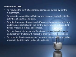 Functions of CERC:
• To regulate the tariff of generating companies owned by Central
  Government.
• To promote competition, efficiency and economy and safety in the
  activities of electrical industry.
• To adjudicate upon disputes and differences between the units and
  undertakings controlled by the Central Government, Independent
  Power Producers (IPPs) and licensees.
• To issue licenses to persons to function as transmission licensees
  and electricity traders with respect to their interstate operations.
• To promote the development of the power market & fix the trading
  margin in the interstate trading of electricity.
 