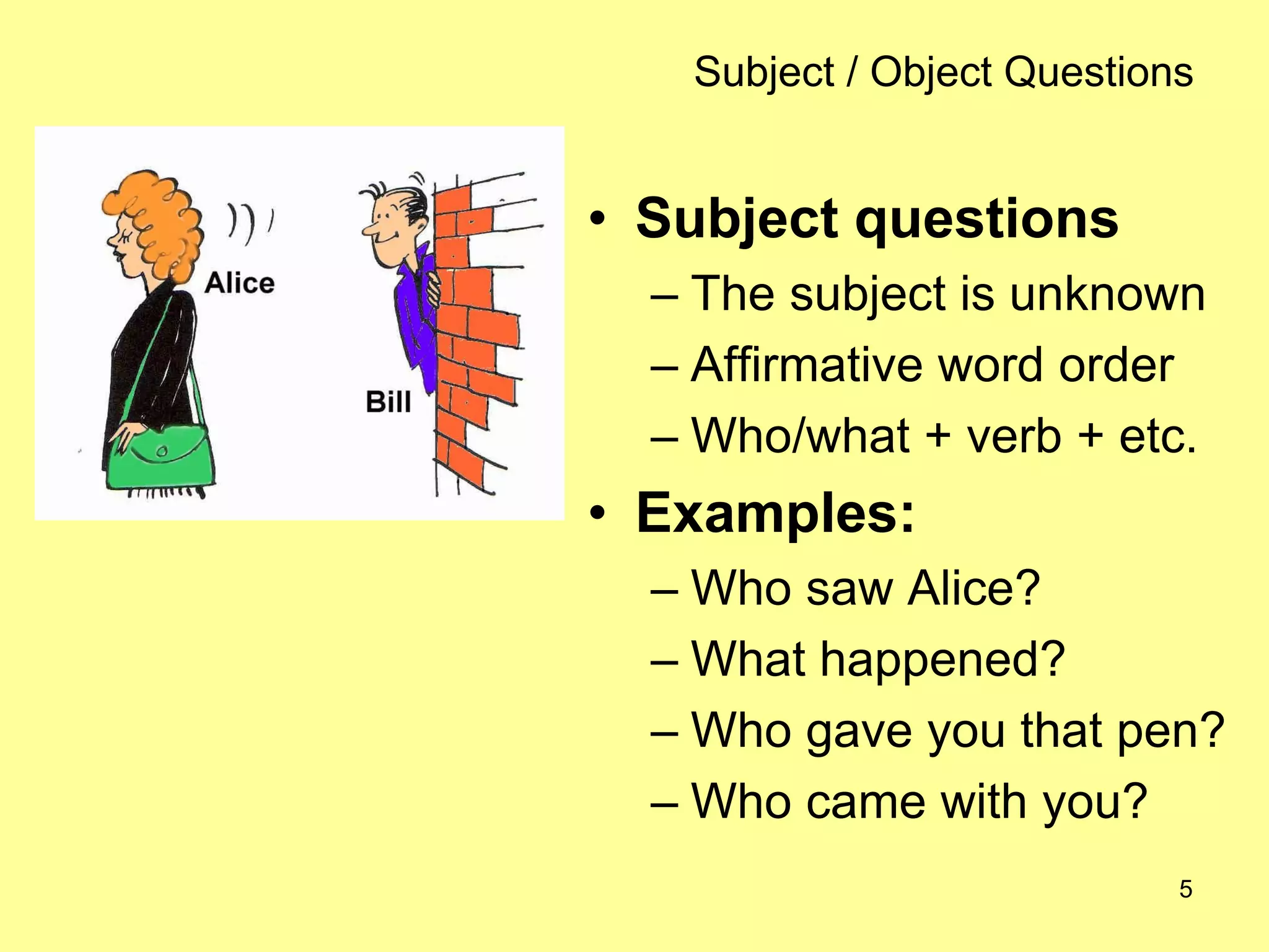 5
Subject / Object Questions
• Subject questions
– The subject is unknown
– Affirmative word order
– Who/what + verb + etc.
• Examples:
– Who saw Alice?
– What happened?
– Who gave you that pen?
– Who came with you?